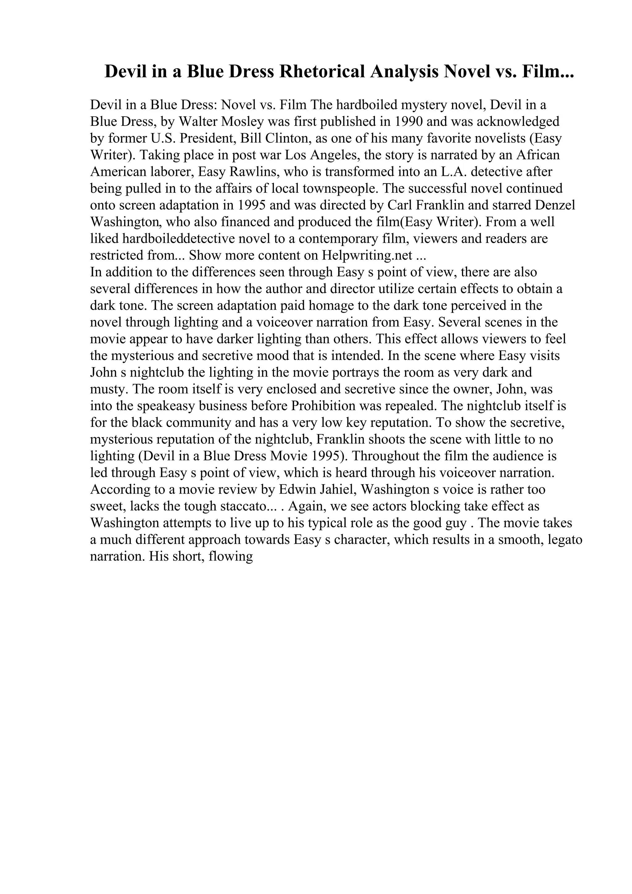Devil in a Blue Dress Rhetorical Analysis Novel vs. Film...
Devil in a Blue Dress: Novel vs. Film The hardboiled mystery novel, Devil in a
Blue Dress, by Walter Mosley was first published in 1990 and was acknowledged
by former U.S. President, Bill Clinton, as one of his many favorite novelists (Easy
Writer). Taking place in post war Los Angeles, the story is narrated by an African
American laborer, Easy Rawlins, who is transformed into an L.A. detective after
being pulled in to the affairs of local townspeople. The successful novel continued
onto screen adaptation in 1995 and was directed by Carl Franklin and starred Denzel
Washington, who also financed and produced the film(Easy Writer). From a well
liked hardboileddetective novel to a contemporary film, viewers and readers are
restricted from... Show more content on Helpwriting.net ...
In addition to the differences seen through Easy s point of view, there are also
several differences in how the author and director utilize certain effects to obtain a
dark tone. The screen adaptation paid homage to the dark tone perceived in the
novel through lighting and a voiceover narration from Easy. Several scenes in the
movie appear to have darker lighting than others. This effect allows viewers to feel
the mysterious and secretive mood that is intended. In the scene where Easy visits
John s nightclub the lighting in the movie portrays the room as very dark and
musty. The room itself is very enclosed and secretive since the owner, John, was
into the speakeasy business before Prohibition was repealed. The nightclub itself is
for the black community and has a very low key reputation. To show the secretive,
mysterious reputation of the nightclub, Franklin shoots the scene with little to no
lighting (Devil in a Blue Dress Movie 1995). Throughout the film the audience is
led through Easy s point of view, which is heard through his voiceover narration.
According to a movie review by Edwin Jahiel, Washington s voice is rather too
sweet, lacks the tough staccato... . Again, we see actors blocking take effect as
Washington attempts to live up to his typical role as the good guy . The movie takes
a much different approach towards Easy s character, which results in a smooth, legato
narration. His short, flowing
 