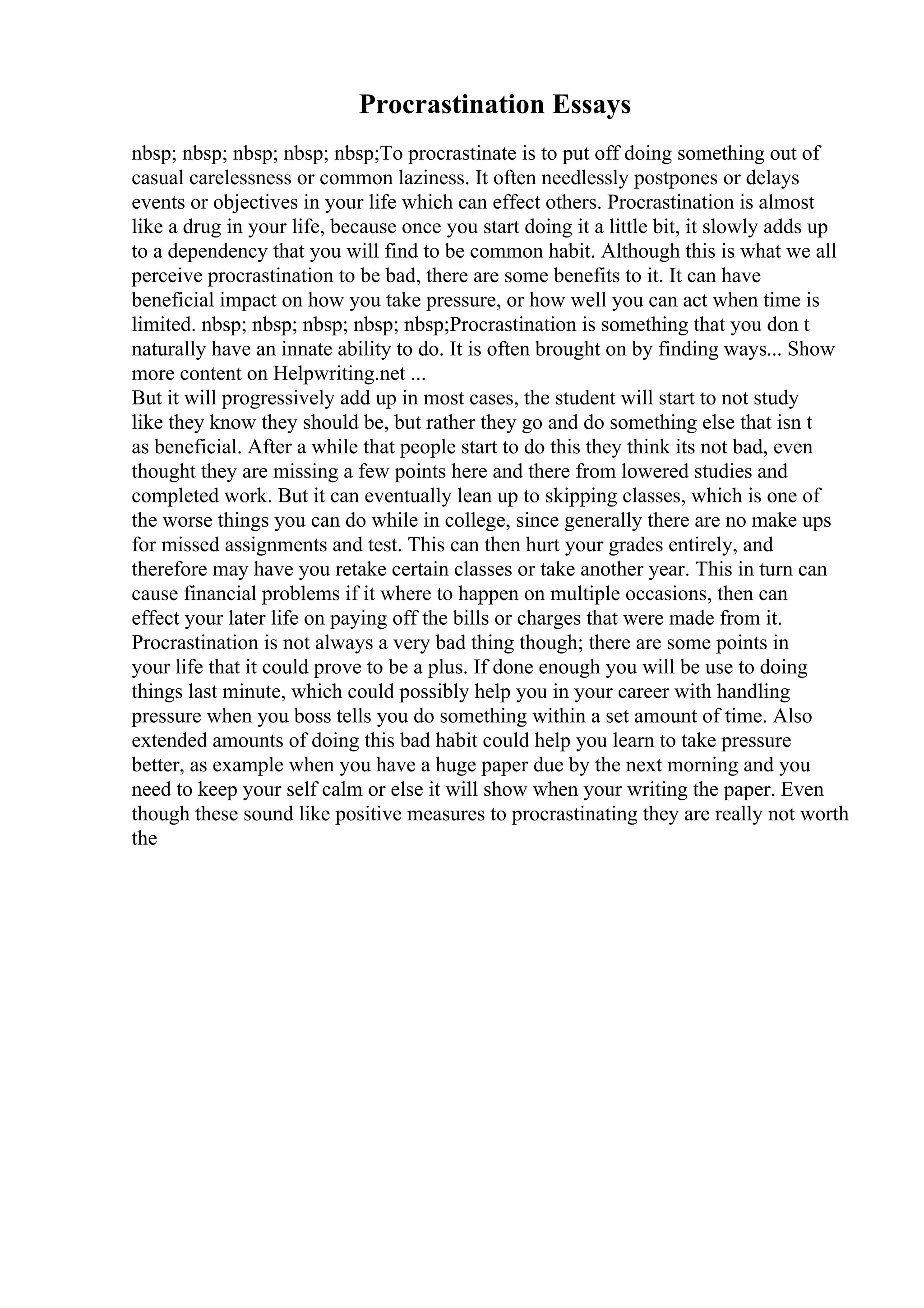 Procrastination Essays
nbsp; nbsp; nbsp; nbsp; nbsp;To procrastinate is to put off doing something out of
casual carelessness or common laziness. It often needlessly postpones or delays
events or objectives in your life which can effect others. Procrastination is almost
like a drug in your life, because once you start doing it a little bit, it slowly adds up
to a dependency that you will find to be common habit. Although this is what we all
perceive procrastination to be bad, there are some benefits to it. It can have
beneficial impact on how you take pressure, or how well you can act when time is
limited. nbsp; nbsp; nbsp; nbsp; nbsp;Procrastination is something that you don t
naturally have an innate ability to do. It is often brought on by finding ways... Show
more content on Helpwriting.net ...
But it will progressively add up in most cases, the student will start to not study
like they know they should be, but rather they go and do something else that isn t
as beneficial. After a while that people start to do this they think its not bad, even
thought they are missing a few points here and there from lowered studies and
completed work. But it can eventually lean up to skipping classes, which is one of
the worse things you can do while in college, since generally there are no make ups
for missed assignments and test. This can then hurt your grades entirely, and
therefore may have you retake certain classes or take another year. This in turn can
cause financial problems if it where to happen on multiple occasions, then can
effect your later life on paying off the bills or charges that were made from it.
Procrastination is not always a very bad thing though; there are some points in
your life that it could prove to be a plus. If done enough you will be use to doing
things last minute, which could possibly help you in your career with handling
pressure when you boss tells you do something within a set amount of time. Also
extended amounts of doing this bad habit could help you learn to take pressure
better, as example when you have a huge paper due by the next morning and you
need to keep your self calm or else it will show when your writing the paper. Even
though these sound like positive measures to procrastinating they are really not worth
the
 