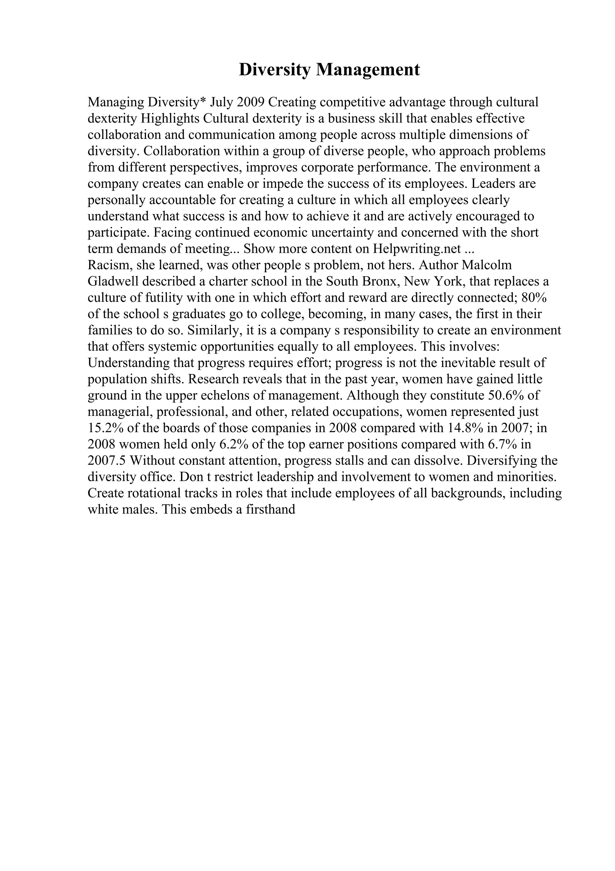Diversity Management
Managing Diversity* July 2009 Creating competitive advantage through cultural
dexterity Highlights Cultural dexterity is a business skill that enables effective
collaboration and communication among people across multiple dimensions of
diversity. Collaboration within a group of diverse people, who approach problems
from different perspectives, improves corporate performance. The environment a
company creates can enable or impede the success of its employees. Leaders are
personally accountable for creating a culture in which all employees clearly
understand what success is and how to achieve it and are actively encouraged to
participate. Facing continued economic uncertainty and concerned with the short
term demands of meeting... Show more content on Helpwriting.net ...
Racism, she learned, was other people s problem, not hers. Author Malcolm
Gladwell described a charter school in the South Bronx, New York, that replaces a
culture of futility with one in which effort and reward are directly connected; 80%
of the school s graduates go to college, becoming, in many cases, the first in their
families to do so. Similarly, it is a company s responsibility to create an environment
that offers systemic opportunities equally to all employees. This involves:
Understanding that progress requires effort; progress is not the inevitable result of
population shifts. Research reveals that in the past year, women have gained little
ground in the upper echelons of management. Although they constitute 50.6% of
managerial, professional, and other, related occupations, women represented just
15.2% of the boards of those companies in 2008 compared with 14.8% in 2007; in
2008 women held only 6.2% of the top earner positions compared with 6.7% in
2007.5 Without constant attention, progress stalls and can dissolve. Diversifying the
diversity office. Don t restrict leadership and involvement to women and minorities.
Create rotational tracks in roles that include employees of all backgrounds, including
white males. This embeds a firsthand
 