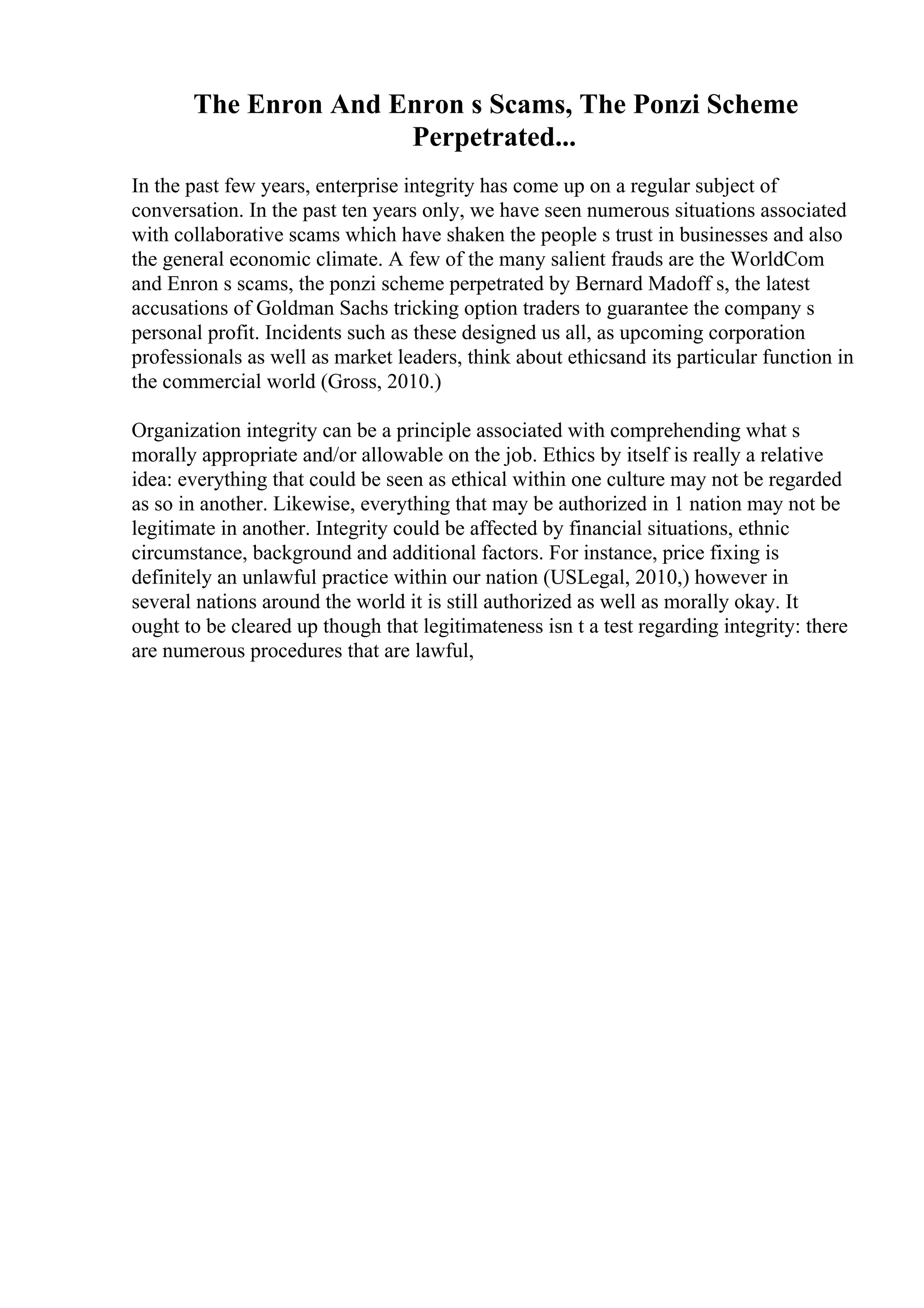 The Enron And Enron s Scams, The Ponzi Scheme
Perpetrated...
In the past few years, enterprise integrity has come up on a regular subject of
conversation. In the past ten years only, we have seen numerous situations associated
with collaborative scams which have shaken the people s trust in businesses and also
the general economic climate. A few of the many salient frauds are the WorldCom
and Enron s scams, the ponzi scheme perpetrated by Bernard Madoff s, the latest
accusations of Goldman Sachs tricking option traders to guarantee the company s
personal profit. Incidents such as these designed us all, as upcoming corporation
professionals as well as market leaders, think about ethicsand its particular function in
the commercial world (Gross, 2010.)
Organization integrity can be a principle associated with comprehending what s
morally appropriate and/or allowable on the job. Ethics by itself is really a relative
idea: everything that could be seen as ethical within one culture may not be regarded
as so in another. Likewise, everything that may be authorized in 1 nation may not be
legitimate in another. Integrity could be affected by financial situations, ethnic
circumstance, background and additional factors. For instance, price fixing is
definitely an unlawful practice within our nation (USLegal, 2010,) however in
several nations around the world it is still authorized as well as morally okay. It
ought to be cleared up though that legitimateness isn t a test regarding integrity: there
are numerous procedures that are lawful,
 