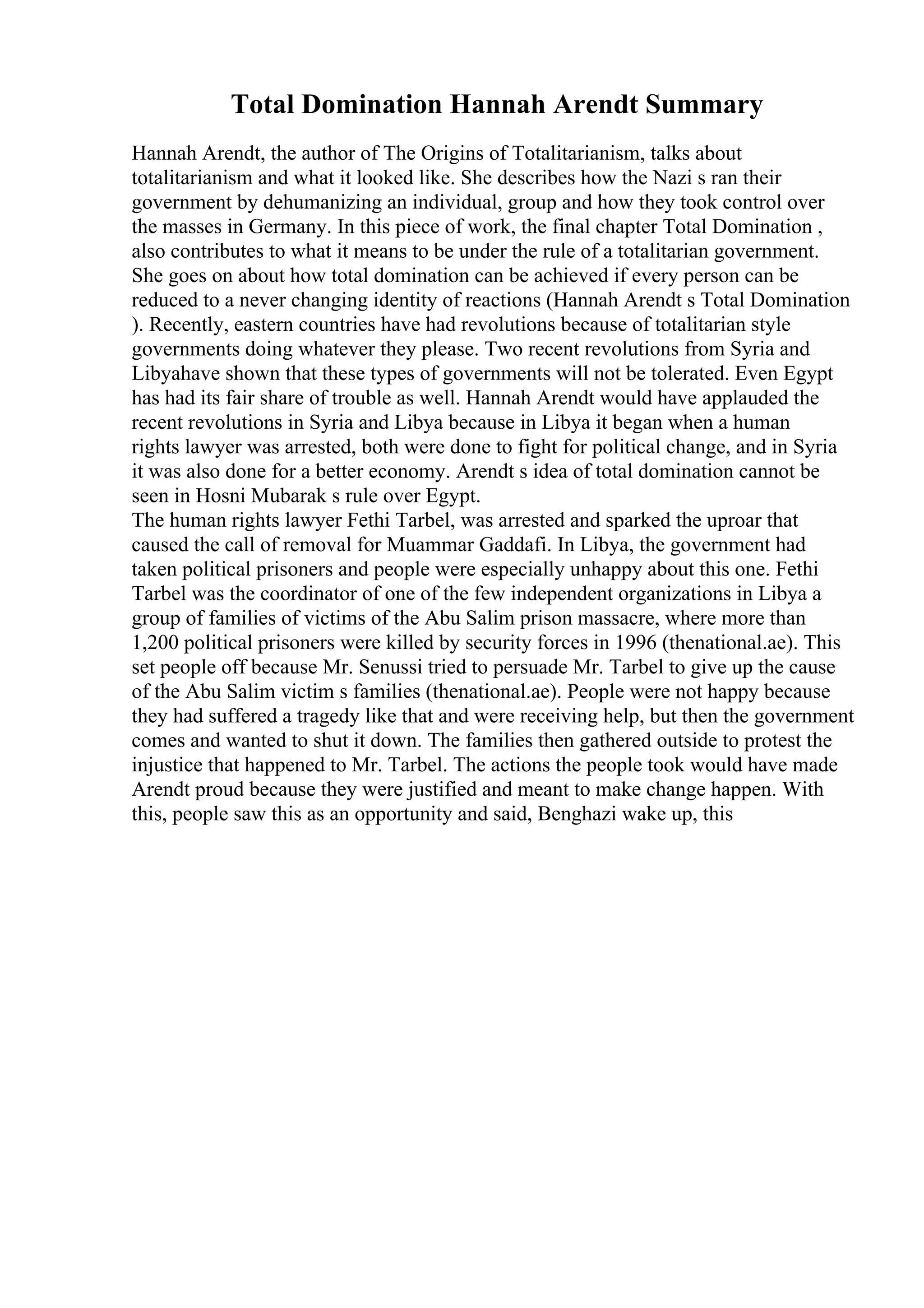 Total Domination Hannah Arendt Summary
Hannah Arendt, the author of The Origins of Totalitarianism, talks about
totalitarianism and what it looked like. She describes how the Nazi s ran their
government by dehumanizing an individual, group and how they took control over
the masses in Germany. In this piece of work, the final chapter Total Domination ,
also contributes to what it means to be under the rule of a totalitarian government.
She goes on about how total domination can be achieved if every person can be
reduced to a never changing identity of reactions (Hannah Arendt s Total Domination
). Recently, eastern countries have had revolutions because of totalitarian style
governments doing whatever they please. Two recent revolutions from Syria and
Libyahave shown that these types of governments will not be tolerated. Even Egypt
has had its fair share of trouble as well. Hannah Arendt would have applauded the
recent revolutions in Syria and Libya because in Libya it began when a human
rights lawyer was arrested, both were done to fight for political change, and in Syria
it was also done for a better economy. Arendt s idea of total domination cannot be
seen in Hosni Mubarak s rule over Egypt.
The human rights lawyer Fethi Tarbel, was arrested and sparked the uproar that
caused the call of removal for Muammar Gaddafi. In Libya, the government had
taken political prisoners and people were especially unhappy about this one. Fethi
Tarbel was the coordinator of one of the few independent organizations in Libya a
group of families of victims of the Abu Salim prison massacre, where more than
1,200 political prisoners were killed by security forces in 1996 (thenational.ae). This
set people off because Mr. Senussi tried to persuade Mr. Tarbel to give up the cause
of the Abu Salim victim s families (thenational.ae). People were not happy because
they had suffered a tragedy like that and were receiving help, but then the government
comes and wanted to shut it down. The families then gathered outside to protest the
injustice that happened to Mr. Tarbel. The actions the people took would have made
Arendt proud because they were justified and meant to make change happen. With
this, people saw this as an opportunity and said, Benghazi wake up, this
 