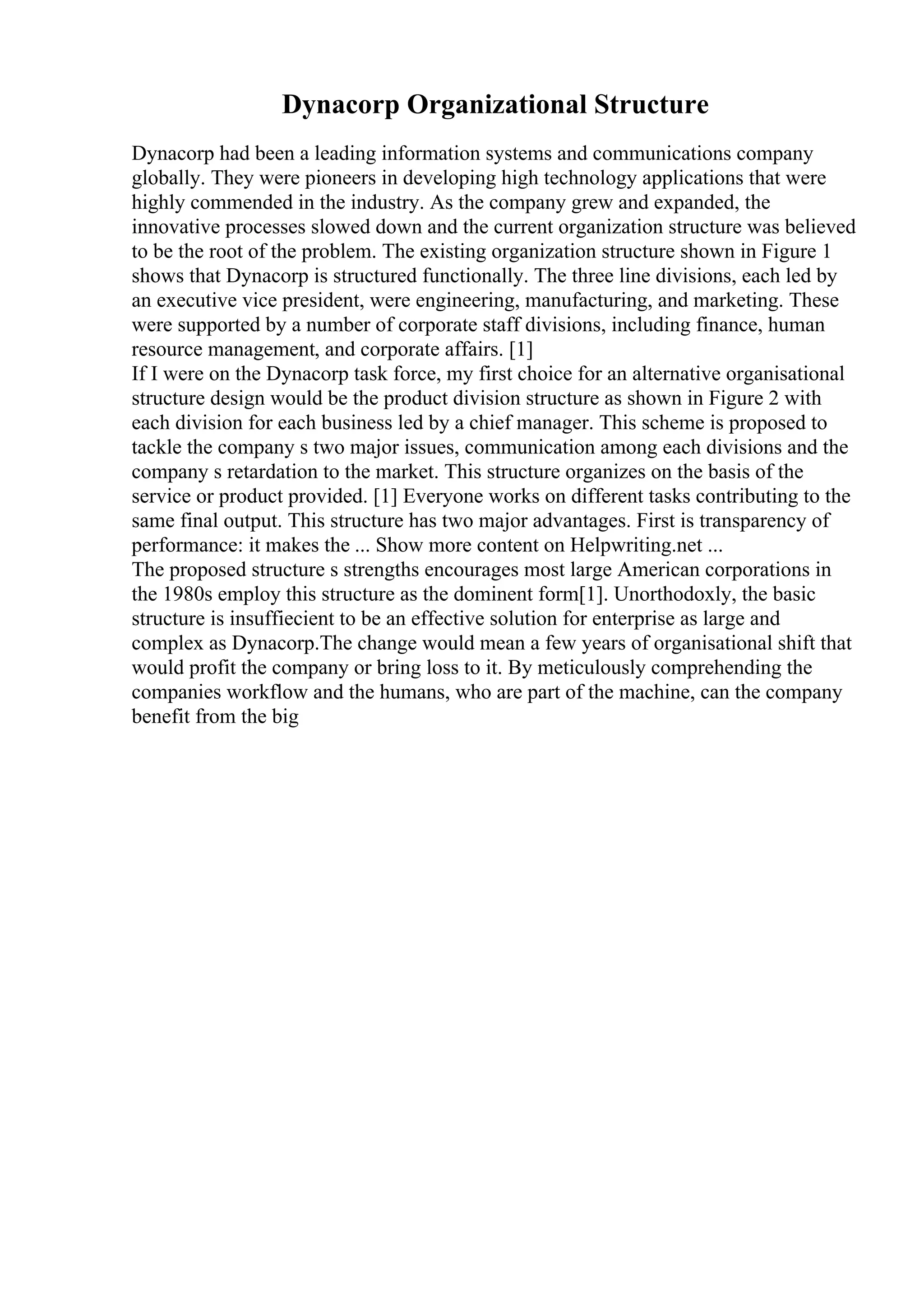 Dynacorp Organizational Structure
Dynacorp had been a leading information systems and communications company
globally. They were pioneers in developing high technology applications that were
highly commended in the industry. As the company grew and expanded, the
innovative processes slowed down and the current organization structure was believed
to be the root of the problem. The existing organization structure shown in Figure 1
shows that Dynacorp is structured functionally. The three line divisions, each led by
an executive vice president, were engineering, manufacturing, and marketing. These
were supported by a number of corporate staff divisions, including finance, human
resource management, and corporate affairs. [1]
If I were on the Dynacorp task force, my first choice for an alternative organisational
structure design would be the product division structure as shown in Figure 2 with
each division for each business led by a chief manager. This scheme is proposed to
tackle the company s two major issues, communication among each divisions and the
company s retardation to the market. This structure organizes on the basis of the
service or product provided. [1] Everyone works on different tasks contributing to the
same final output. This structure has two major advantages. First is transparency of
performance: it makes the ... Show more content on Helpwriting.net ...
The proposed structure s strengths encourages most large American corporations in
the 1980s employ this structure as the dominent form[1]. Unorthodoxly, the basic
structure is insuffiecient to be an effective solution for enterprise as large and
complex as Dynacorp.The change would mean a few years of organisational shift that
would profit the company or bring loss to it. By meticulously comprehending the
companies workflow and the humans, who are part of the machine, can the company
benefit from the big
 