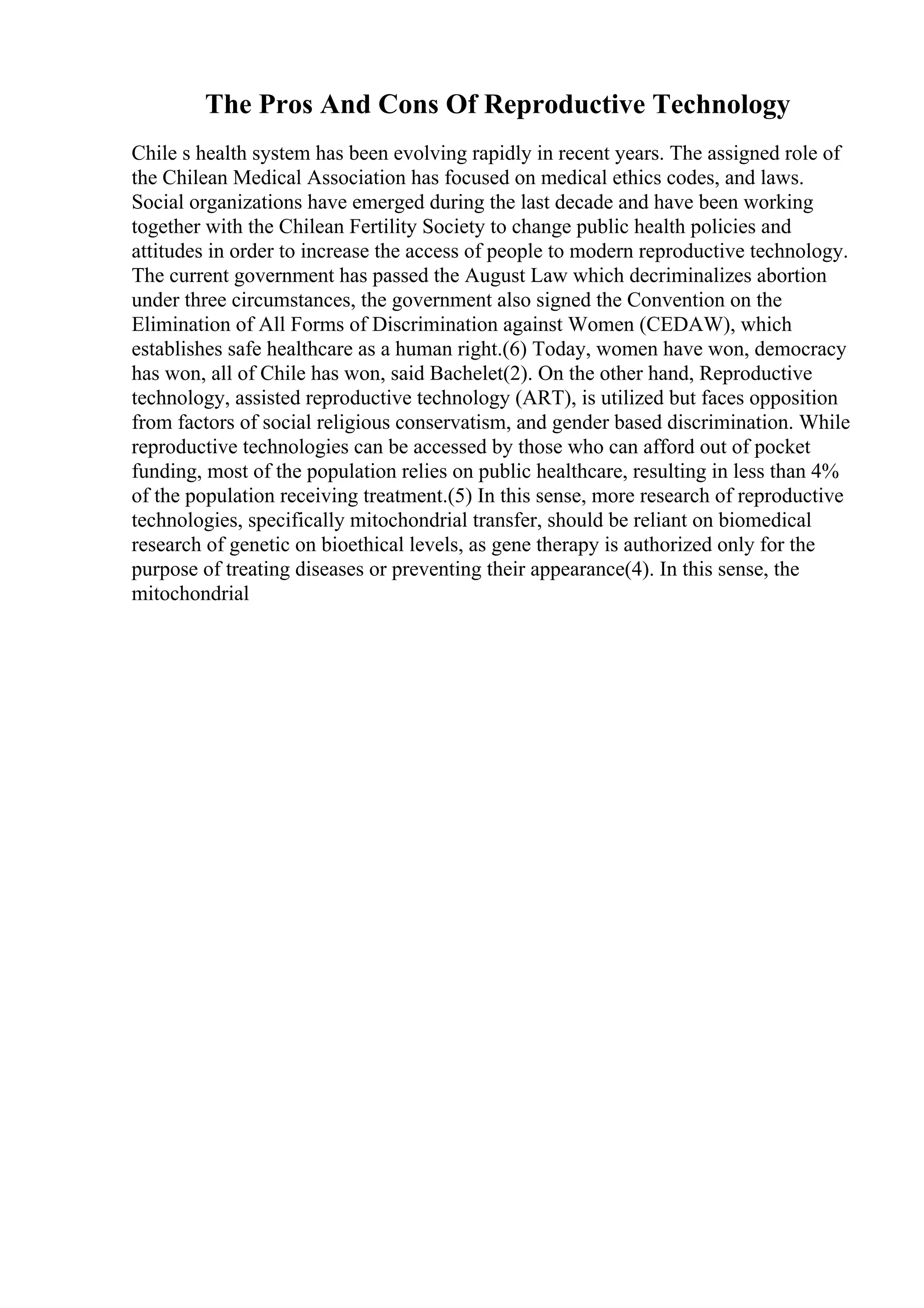 The Pros And Cons Of Reproductive Technology
Chile s health system has been evolving rapidly in recent years. The assigned role of
the Chilean Medical Association has focused on medical ethics codes, and laws.
Social organizations have emerged during the last decade and have been working
together with the Chilean Fertility Society to change public health policies and
attitudes in order to increase the access of people to modern reproductive technology.
The current government has passed the August Law which decriminalizes abortion
under three circumstances, the government also signed the Convention on the
Elimination of All Forms of Discrimination against Women (CEDAW), which
establishes safe healthcare as a human right.(6) Today, women have won, democracy
has won, all of Chile has won, said Bachelet(2). On the other hand, Reproductive
technology, assisted reproductive technology (ART), is utilized but faces opposition
from factors of social religious conservatism, and gender based discrimination. While
reproductive technologies can be accessed by those who can afford out of pocket
funding, most of the population relies on public healthcare, resulting in less than 4%
of the population receiving treatment.(5) In this sense, more research of reproductive
technologies, specifically mitochondrial transfer, should be reliant on biomedical
research of genetic on bioethical levels, as gene therapy is authorized only for the
purpose of treating diseases or preventing their appearance(4). In this sense, the
mitochondrial
 