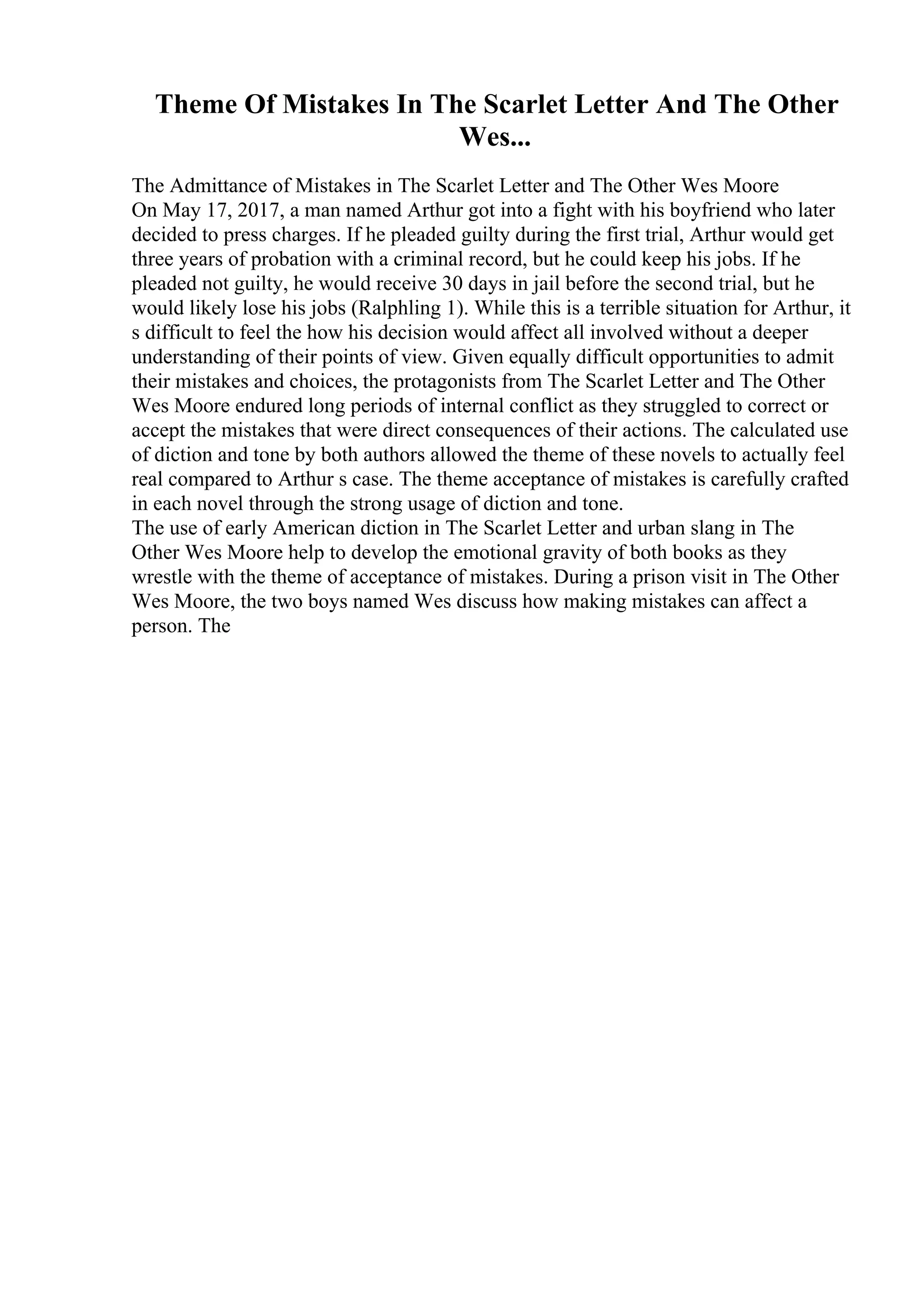 Theme Of Mistakes In The Scarlet Letter And The Other
Wes...
The Admittance of Mistakes in The Scarlet Letter and The Other Wes Moore
On May 17, 2017, a man named Arthur got into a fight with his boyfriend who later
decided to press charges. If he pleaded guilty during the first trial, Arthur would get
three years of probation with a criminal record, but he could keep his jobs. If he
pleaded not guilty, he would receive 30 days in jail before the second trial, but he
would likely lose his jobs (Ralphling 1). While this is a terrible situation for Arthur, it
s difficult to feel the how his decision would affect all involved without a deeper
understanding of their points of view. Given equally difficult opportunities to admit
their mistakes and choices, the protagonists from The Scarlet Letter and The Other
Wes Moore endured long periods of internal conflict as they struggled to correct or
accept the mistakes that were direct consequences of their actions. The calculated use
of diction and tone by both authors allowed the theme of these novels to actually feel
real compared to Arthur s case. The theme acceptance of mistakes is carefully crafted
in each novel through the strong usage of diction and tone.
The use of early American diction in The Scarlet Letter and urban slang in The
Other Wes Moore help to develop the emotional gravity of both books as they
wrestle with the theme of acceptance of mistakes. During a prison visit in The Other
Wes Moore, the two boys named Wes discuss how making mistakes can affect a
person. The
 