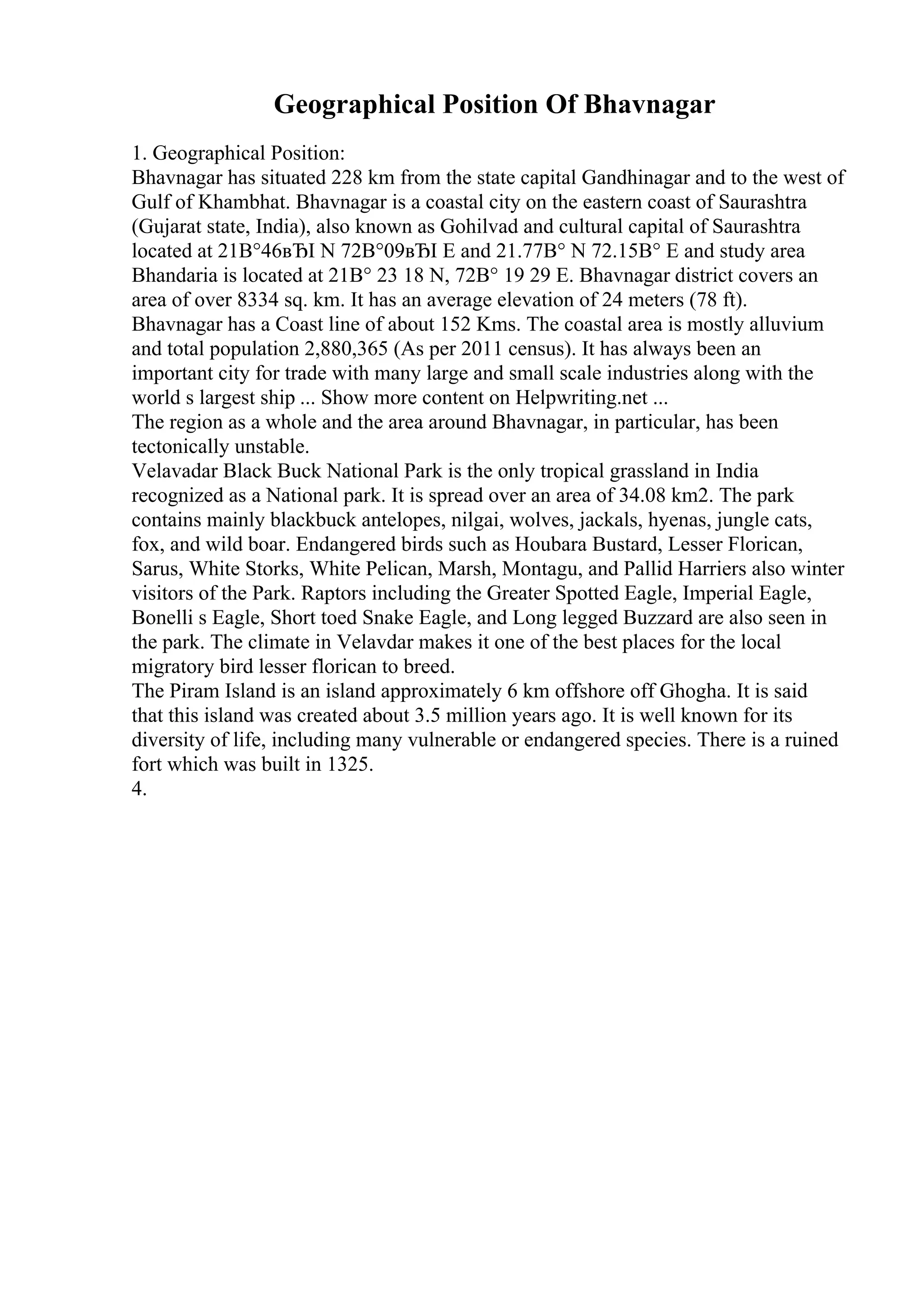 Geographical Position Of Bhavnagar
1. Geographical Position:
Bhavnagar has situated 228 km from the state capital Gandhinagar and to the west of
Gulf of Khambhat. Bhavnagar is a coastal city on the eastern coast of Saurashtra
(Gujarat state, India), also known as Gohilvad and cultural capital of Saurashtra
located at 21В°46вЂІ N 72В°09вЂІ E and 21.77В° N 72.15В° E and study area
Bhandaria is located at 21В° 23 18 N, 72В° 19 29 E. Bhavnagar district covers an
area of over 8334 sq. km. It has an average elevation of 24 meters (78 ft).
Bhavnagar has a Coast line of about 152 Kms. The coastal area is mostly alluvium
and total population 2,880,365 (As per 2011 census). It has always been an
important city for trade with many large and small scale industries along with the
world s largest ship ... Show more content on Helpwriting.net ...
The region as a whole and the area around Bhavnagar, in particular, has been
tectonically unstable.
Velavadar Black Buck National Park is the only tropical grassland in India
recognized as a National park. It is spread over an area of 34.08 km2. The park
contains mainly blackbuck antelopes, nilgai, wolves, jackals, hyenas, jungle cats,
fox, and wild boar. Endangered birds such as Houbara Bustard, Lesser Florican,
Sarus, White Storks, White Pelican, Marsh, Montagu, and Pallid Harriers also winter
visitors of the Park. Raptors including the Greater Spotted Eagle, Imperial Eagle,
Bonelli s Eagle, Short toed Snake Eagle, and Long legged Buzzard are also seen in
the park. The climate in Velavdar makes it one of the best places for the local
migratory bird lesser florican to breed.
The Piram Island is an island approximately 6 km offshore off Ghogha. It is said
that this island was created about 3.5 million years ago. It is well known for its
diversity of life, including many vulnerable or endangered species. There is a ruined
fort which was built in 1325.
4.
 