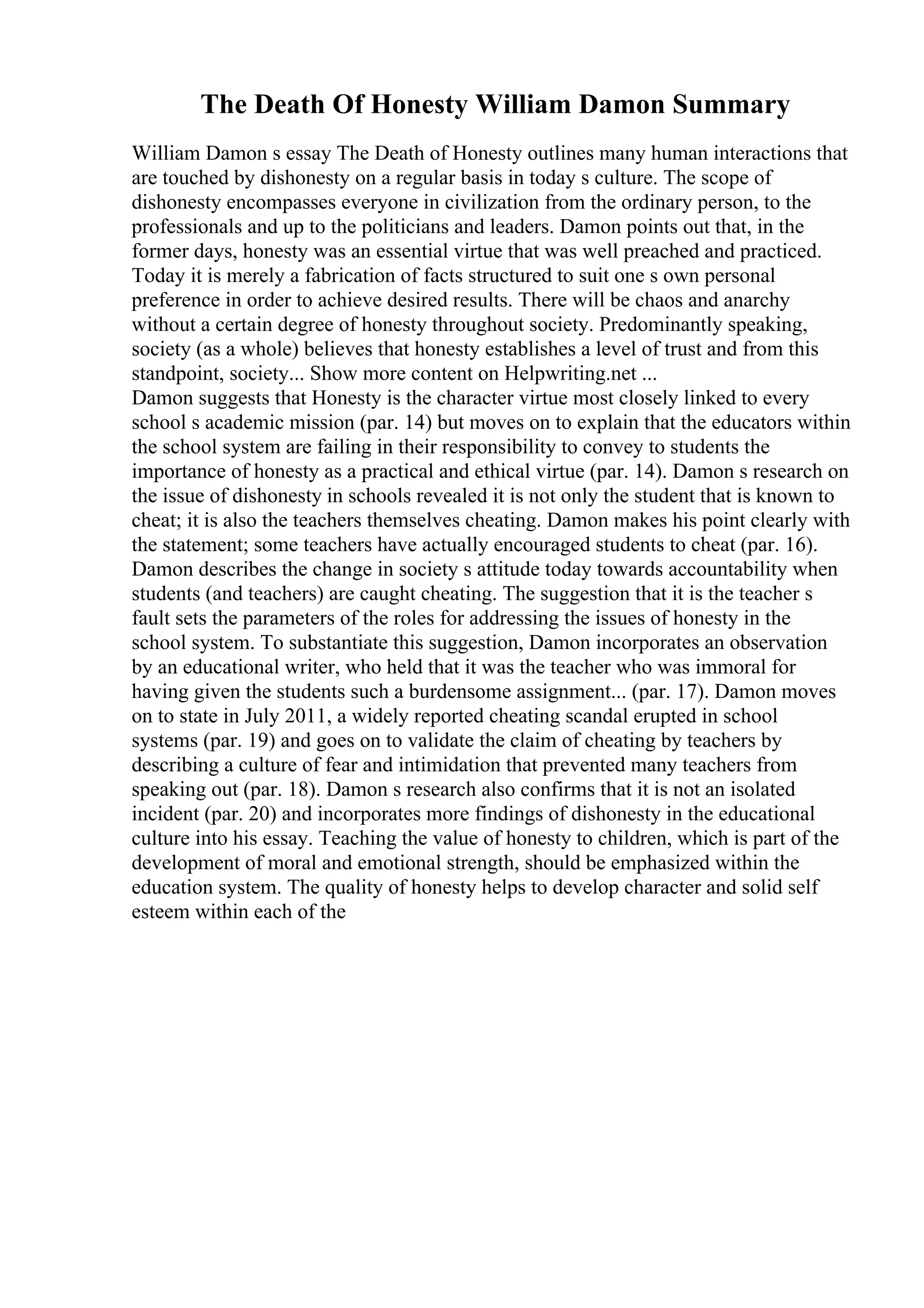 The Death Of Honesty William Damon Summary
William Damon s essay The Death of Honesty outlines many human interactions that
are touched by dishonesty on a regular basis in today s culture. The scope of
dishonesty encompasses everyone in civilization from the ordinary person, to the
professionals and up to the politicians and leaders. Damon points out that, in the
former days, honesty was an essential virtue that was well preached and practiced.
Today it is merely a fabrication of facts structured to suit one s own personal
preference in order to achieve desired results. There will be chaos and anarchy
without a certain degree of honesty throughout society. Predominantly speaking,
society (as a whole) believes that honesty establishes a level of trust and from this
standpoint, society... Show more content on Helpwriting.net ...
Damon suggests that Honesty is the character virtue most closely linked to every
school s academic mission (par. 14) but moves on to explain that the educators within
the school system are failing in their responsibility to convey to students the
importance of honesty as a practical and ethical virtue (par. 14). Damon s research on
the issue of dishonesty in schools revealed it is not only the student that is known to
cheat; it is also the teachers themselves cheating. Damon makes his point clearly with
the statement; some teachers have actually encouraged students to cheat (par. 16).
Damon describes the change in society s attitude today towards accountability when
students (and teachers) are caught cheating. The suggestion that it is the teacher s
fault sets the parameters of the roles for addressing the issues of honesty in the
school system. To substantiate this suggestion, Damon incorporates an observation
by an educational writer, who held that it was the teacher who was immoral for
having given the students such a burdensome assignment... (par. 17). Damon moves
on to state in July 2011, a widely reported cheating scandal erupted in school
systems (par. 19) and goes on to validate the claim of cheating by teachers by
describing a culture of fear and intimidation that prevented many teachers from
speaking out (par. 18). Damon s research also confirms that it is not an isolated
incident (par. 20) and incorporates more findings of dishonesty in the educational
culture into his essay. Teaching the value of honesty to children, which is part of the
development of moral and emotional strength, should be emphasized within the
education system. The quality of honesty helps to develop character and solid self
esteem within each of the
 