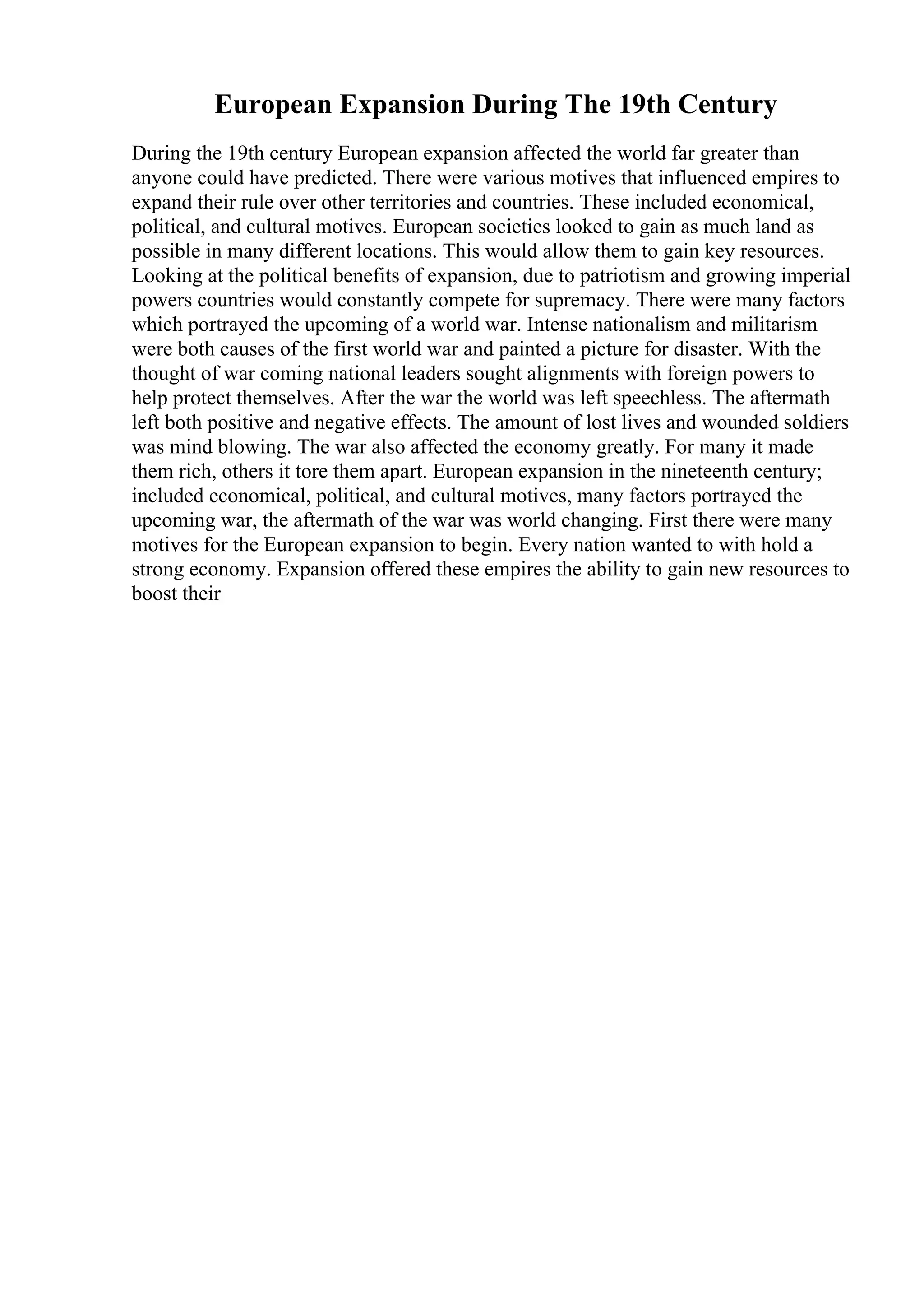 European Expansion During The 19th Century
During the 19th century European expansion affected the world far greater than
anyone could have predicted. There were various motives that influenced empires to
expand their rule over other territories and countries. These included economical,
political, and cultural motives. European societies looked to gain as much land as
possible in many different locations. This would allow them to gain key resources.
Looking at the political benefits of expansion, due to patriotism and growing imperial
powers countries would constantly compete for supremacy. There were many factors
which portrayed the upcoming of a world war. Intense nationalism and militarism
were both causes of the first world war and painted a picture for disaster. With the
thought of war coming national leaders sought alignments with foreign powers to
help protect themselves. After the war the world was left speechless. The aftermath
left both positive and negative effects. The amount of lost lives and wounded soldiers
was mind blowing. The war also affected the economy greatly. For many it made
them rich, others it tore them apart. European expansion in the nineteenth century;
included economical, political, and cultural motives, many factors portrayed the
upcoming war, the aftermath of the war was world changing. First there were many
motives for the European expansion to begin. Every nation wanted to with hold a
strong economy. Expansion offered these empires the ability to gain new resources to
boost their
 