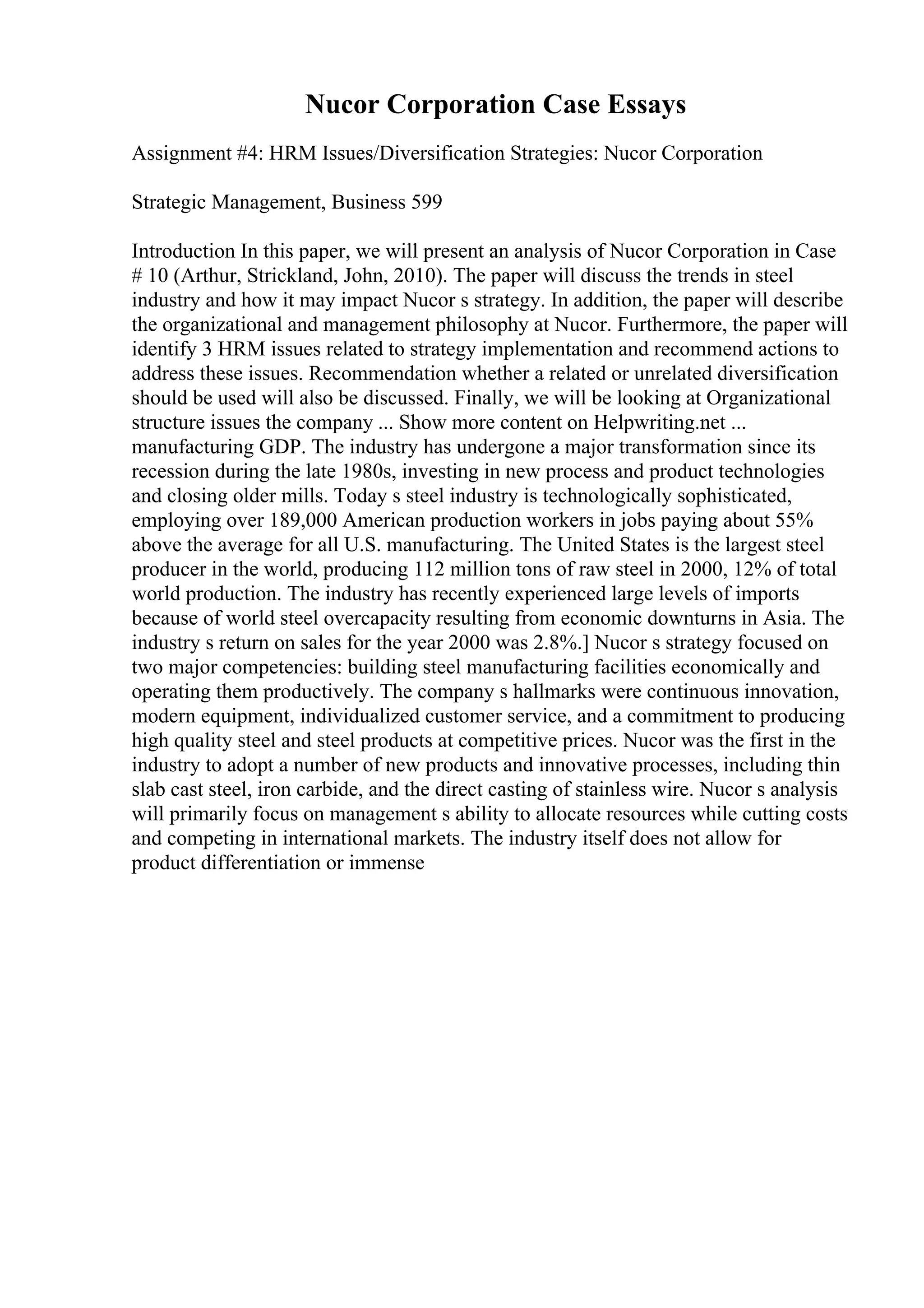 Nucor Corporation Case Essays
Assignment #4: HRM Issues/Diversification Strategies: Nucor Corporation
Strategic Management, Business 599
Introduction In this paper, we will present an analysis of Nucor Corporation in Case
# 10 (Arthur, Strickland, John, 2010). The paper will discuss the trends in steel
industry and how it may impact Nucor s strategy. In addition, the paper will describe
the organizational and management philosophy at Nucor. Furthermore, the paper will
identify 3 HRM issues related to strategy implementation and recommend actions to
address these issues. Recommendation whether a related or unrelated diversification
should be used will also be discussed. Finally, we will be looking at Organizational
structure issues the company ... Show more content on Helpwriting.net ...
manufacturing GDP. The industry has undergone a major transformation since its
recession during the late 1980s, investing in new process and product technologies
and closing older mills. Today s steel industry is technologically sophisticated,
employing over 189,000 American production workers in jobs paying about 55%
above the average for all U.S. manufacturing. The United States is the largest steel
producer in the world, producing 112 million tons of raw steel in 2000, 12% of total
world production. The industry has recently experienced large levels of imports
because of world steel overcapacity resulting from economic downturns in Asia. The
industry s return on sales for the year 2000 was 2.8%.] Nucor s strategy focused on
two major competencies: building steel manufacturing facilities economically and
operating them productively. The company s hallmarks were continuous innovation,
modern equipment, individualized customer service, and a commitment to producing
high quality steel and steel products at competitive prices. Nucor was the first in the
industry to adopt a number of new products and innovative processes, including thin
slab cast steel, iron carbide, and the direct casting of stainless wire. Nucor s analysis
will primarily focus on management s ability to allocate resources while cutting costs
and competing in international markets. The industry itself does not allow for
product differentiation or immense
 