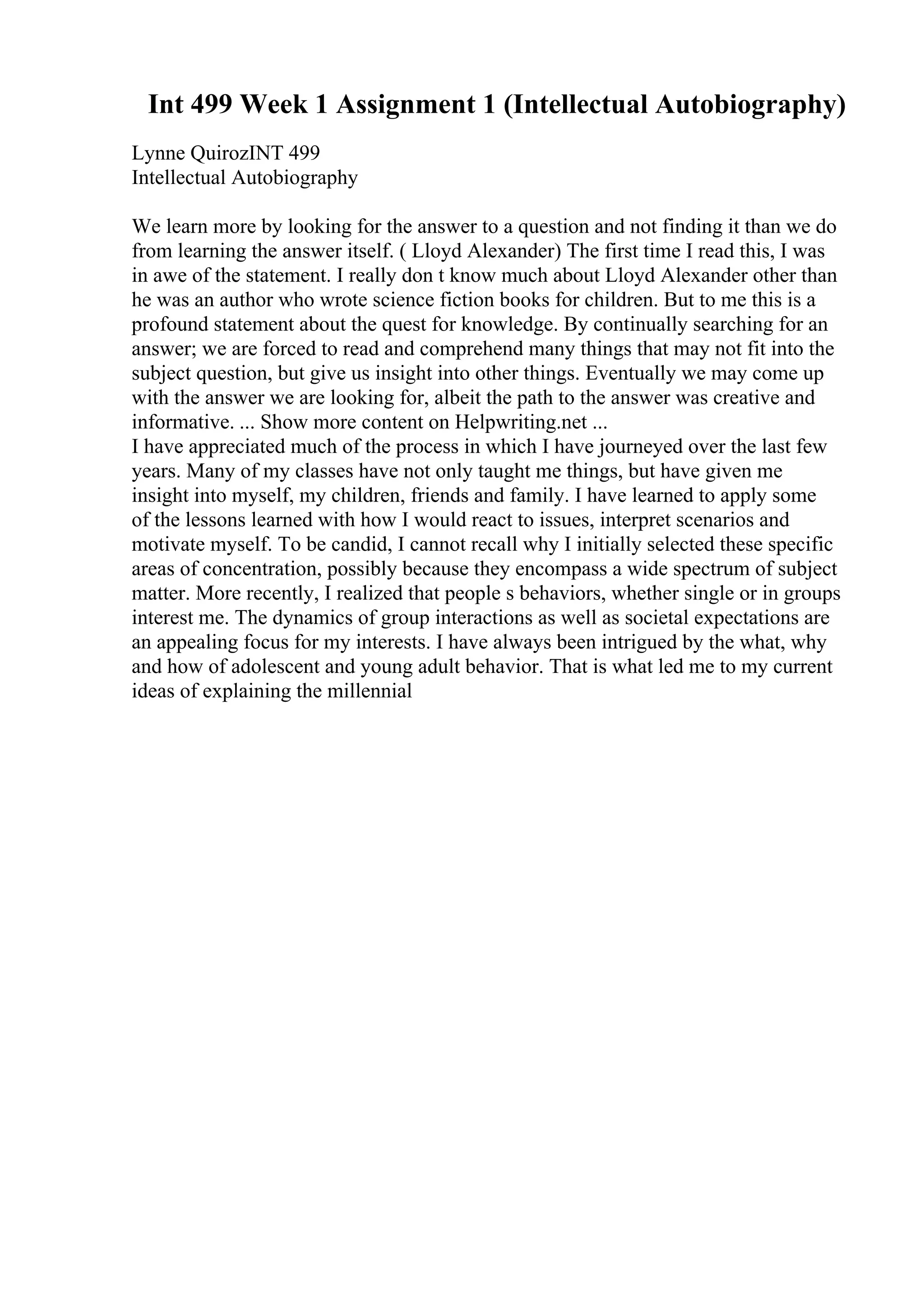 Int 499 Week 1 Assignment 1 (Intellectual Autobiography)
Lynne QuirozINT 499
Intellectual Autobiography
We learn more by looking for the answer to a question and not finding it than we do
from learning the answer itself. ( Lloyd Alexander) The first time I read this, I was
in awe of the statement. I really don t know much about Lloyd Alexander other than
he was an author who wrote science fiction books for children. But to me this is a
profound statement about the quest for knowledge. By continually searching for an
answer; we are forced to read and comprehend many things that may not fit into the
subject question, but give us insight into other things. Eventually we may come up
with the answer we are looking for, albeit the path to the answer was creative and
informative. ... Show more content on Helpwriting.net ...
I have appreciated much of the process in which I have journeyed over the last few
years. Many of my classes have not only taught me things, but have given me
insight into myself, my children, friends and family. I have learned to apply some
of the lessons learned with how I would react to issues, interpret scenarios and
motivate myself. To be candid, I cannot recall why I initially selected these specific
areas of concentration, possibly because they encompass a wide spectrum of subject
matter. More recently, I realized that people s behaviors, whether single or in groups
interest me. The dynamics of group interactions as well as societal expectations are
an appealing focus for my interests. I have always been intrigued by the what, why
and how of adolescent and young adult behavior. That is what led me to my current
ideas of explaining the millennial
 