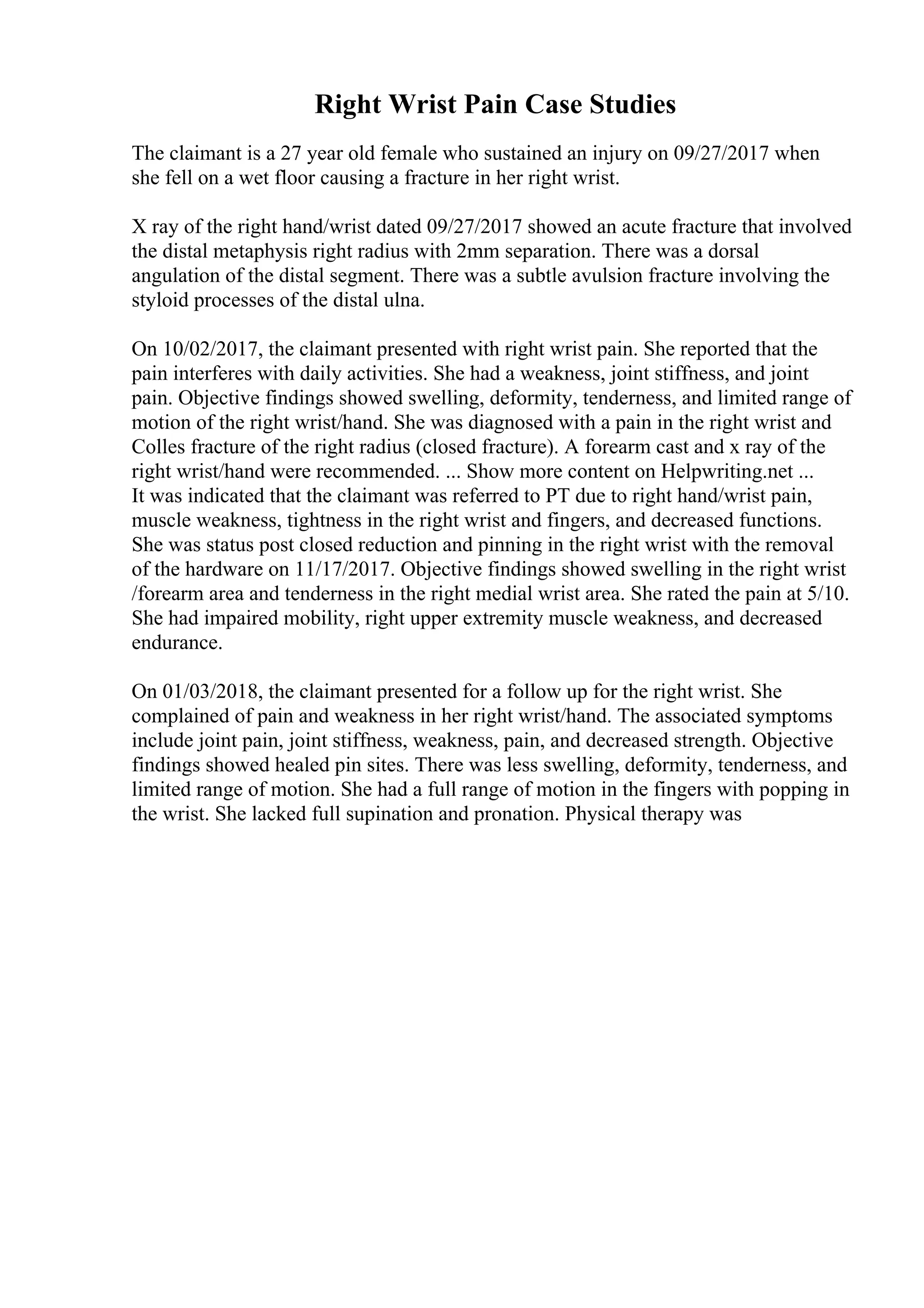 Right Wrist Pain Case Studies
The claimant is a 27 year old female who sustained an injury on 09/27/2017 when
she fell on a wet floor causing a fracture in her right wrist.
X ray of the right hand/wrist dated 09/27/2017 showed an acute fracture that involved
the distal metaphysis right radius with 2mm separation. There was a dorsal
angulation of the distal segment. There was a subtle avulsion fracture involving the
styloid processes of the distal ulna.
On 10/02/2017, the claimant presented with right wrist pain. She reported that the
pain interferes with daily activities. She had a weakness, joint stiffness, and joint
pain. Objective findings showed swelling, deformity, tenderness, and limited range of
motion of the right wrist/hand. She was diagnosed with a pain in the right wrist and
Colles fracture of the right radius (closed fracture). A forearm cast and x ray of the
right wrist/hand were recommended. ... Show more content on Helpwriting.net ...
It was indicated that the claimant was referred to PT due to right hand/wrist pain,
muscle weakness, tightness in the right wrist and fingers, and decreased functions.
She was status post closed reduction and pinning in the right wrist with the removal
of the hardware on 11/17/2017. Objective findings showed swelling in the right wrist
/forearm area and tenderness in the right medial wrist area. She rated the pain at 5/10.
She had impaired mobility, right upper extremity muscle weakness, and decreased
endurance.
On 01/03/2018, the claimant presented for a follow up for the right wrist. She
complained of pain and weakness in her right wrist/hand. The associated symptoms
include joint pain, joint stiffness, weakness, pain, and decreased strength. Objective
findings showed healed pin sites. There was less swelling, deformity, tenderness, and
limited range of motion. She had a full range of motion in the fingers with popping in
the wrist. She lacked full supination and pronation. Physical therapy was
 
