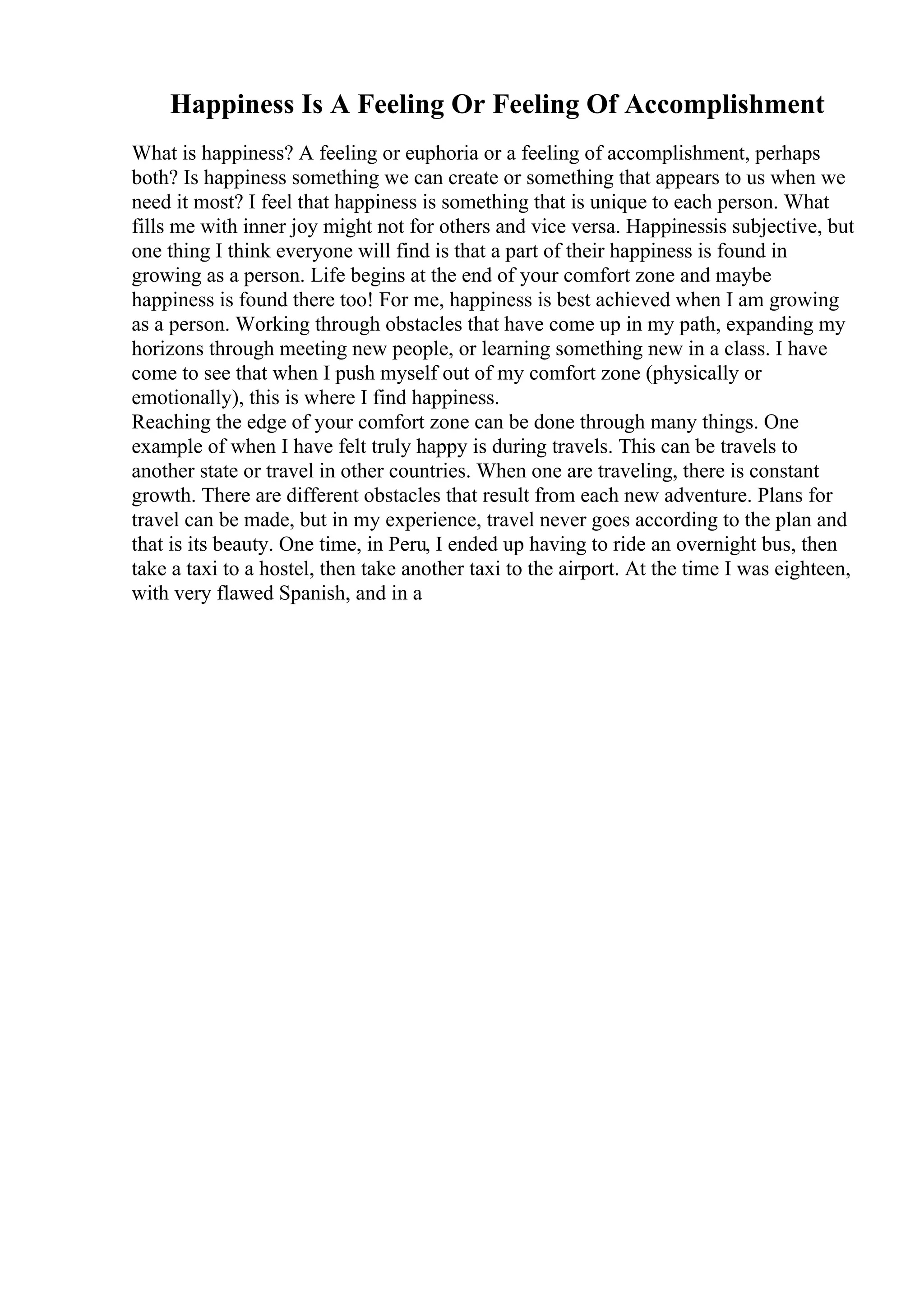 Happiness Is A Feeling Or Feeling Of Accomplishment
What is happiness? A feeling or euphoria or a feeling of accomplishment, perhaps
both? Is happiness something we can create or something that appears to us when we
need it most? I feel that happiness is something that is unique to each person. What
fills me with inner joy might not for others and vice versa. Happinessis subjective, but
one thing I think everyone will find is that a part of their happiness is found in
growing as a person. Life begins at the end of your comfort zone and maybe
happiness is found there too! For me, happiness is best achieved when I am growing
as a person. Working through obstacles that have come up in my path, expanding my
horizons through meeting new people, or learning something new in a class. I have
come to see that when I push myself out of my comfort zone (physically or
emotionally), this is where I find happiness.
Reaching the edge of your comfort zone can be done through many things. One
example of when I have felt truly happy is during travels. This can be travels to
another state or travel in other countries. When one are traveling, there is constant
growth. There are different obstacles that result from each new adventure. Plans for
travel can be made, but in my experience, travel never goes according to the plan and
that is its beauty. One time, in Peru, I ended up having to ride an overnight bus, then
take a taxi to a hostel, then take another taxi to the airport. At the time I was eighteen,
with very flawed Spanish, and in a
 