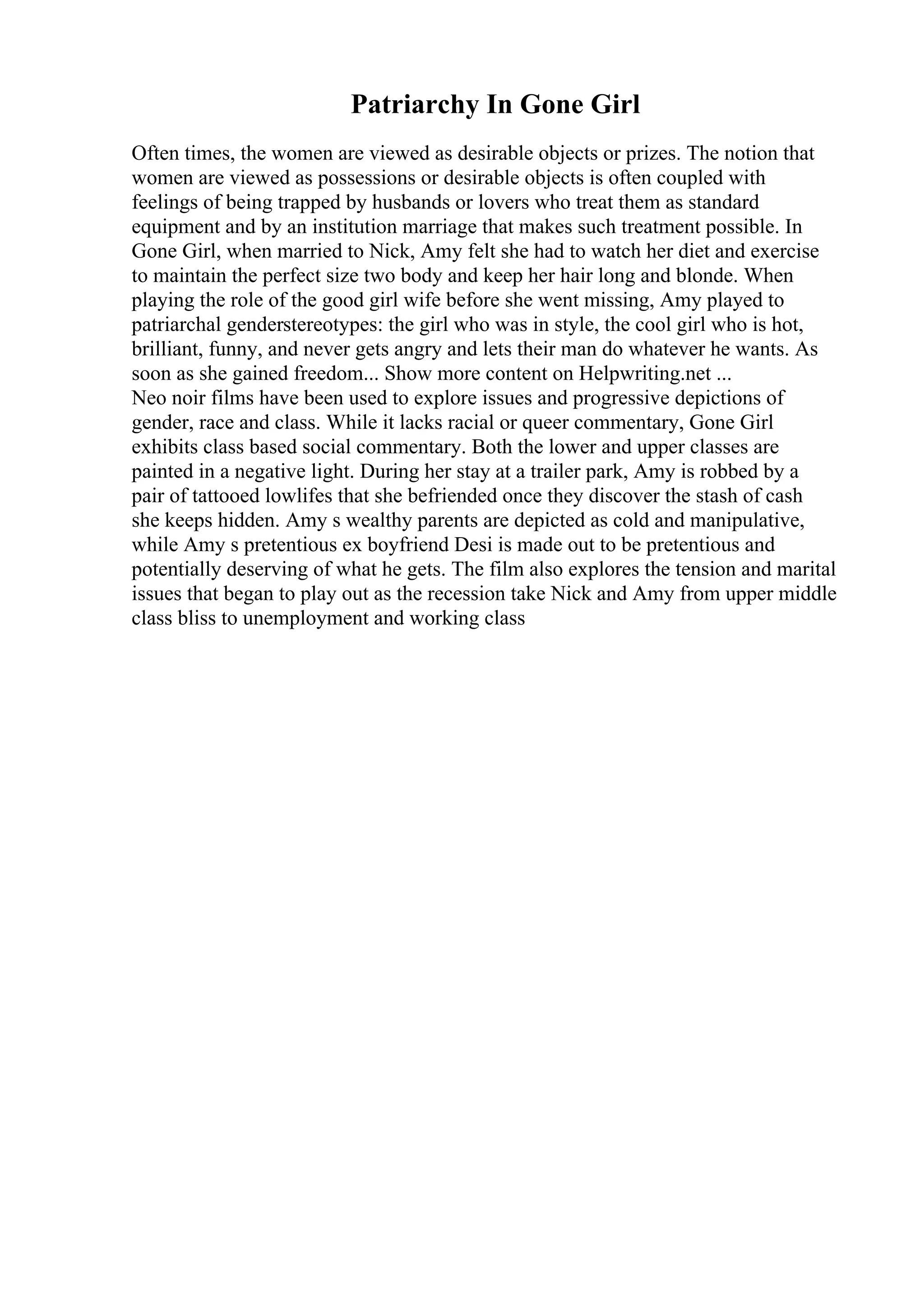 Patriarchy In Gone Girl
Often times, the women are viewed as desirable objects or prizes. The notion that
women are viewed as possessions or desirable objects is often coupled with
feelings of being trapped by husbands or lovers who treat them as standard
equipment and by an institution marriage that makes such treatment possible. In
Gone Girl, when married to Nick, Amy felt she had to watch her diet and exercise
to maintain the perfect size two body and keep her hair long and blonde. When
playing the role of the good girl wife before she went missing, Amy played to
patriarchal genderstereotypes: the girl who was in style, the cool girl who is hot,
brilliant, funny, and never gets angry and lets their man do whatever he wants. As
soon as she gained freedom... Show more content on Helpwriting.net ...
Neo noir films have been used to explore issues and progressive depictions of
gender, race and class. While it lacks racial or queer commentary, Gone Girl
exhibits class based social commentary. Both the lower and upper classes are
painted in a negative light. During her stay at a trailer park, Amy is robbed by a
pair of tattooed lowlifes that she befriended once they discover the stash of cash
she keeps hidden. Amy s wealthy parents are depicted as cold and manipulative,
while Amy s pretentious ex boyfriend Desi is made out to be pretentious and
potentially deserving of what he gets. The film also explores the tension and marital
issues that began to play out as the recession take Nick and Amy from upper middle
class bliss to unemployment and working class
 