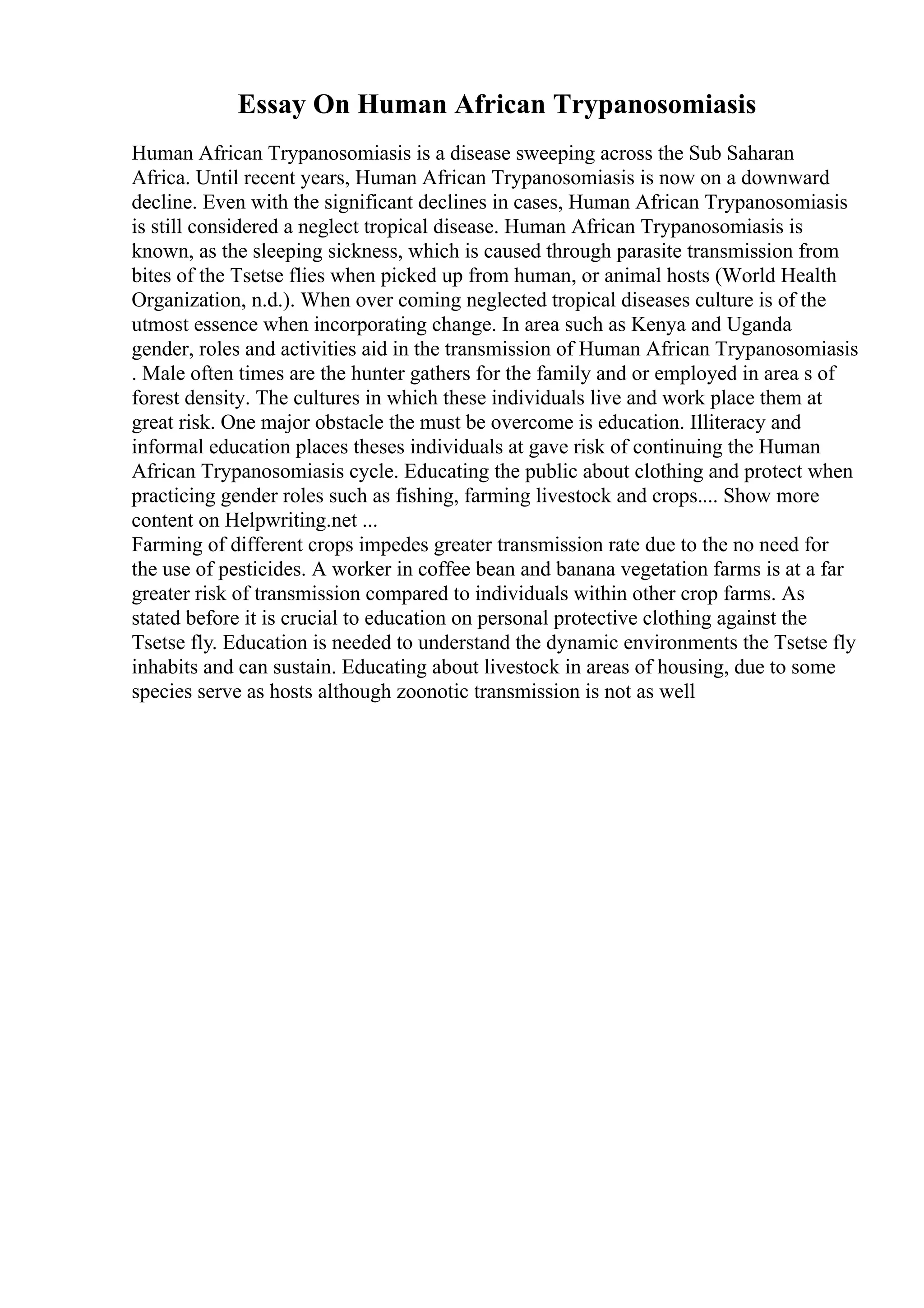 Essay On Human African Trypanosomiasis
Human African Trypanosomiasis is a disease sweeping across the Sub Saharan
Africa. Until recent years, Human African Trypanosomiasis is now on a downward
decline. Even with the significant declines in cases, Human African Trypanosomiasis
is still considered a neglect tropical disease. Human African Trypanosomiasis is
known, as the sleeping sickness, which is caused through parasite transmission from
bites of the Tsetse flies when picked up from human, or animal hosts (World Health
Organization, n.d.). When over coming neglected tropical diseases culture is of the
utmost essence when incorporating change. In area such as Kenya and Uganda
gender, roles and activities aid in the transmission of Human African Trypanosomiasis
. Male often times are the hunter gathers for the family and or employed in area s of
forest density. The cultures in which these individuals live and work place them at
great risk. One major obstacle the must be overcome is education. Illiteracy and
informal education places theses individuals at gave risk of continuing the Human
African Trypanosomiasis cycle. Educating the public about clothing and protect when
practicing gender roles such as fishing, farming livestock and crops.... Show more
content on Helpwriting.net ...
Farming of different crops impedes greater transmission rate due to the no need for
the use of pesticides. A worker in coffee bean and banana vegetation farms is at a far
greater risk of transmission compared to individuals within other crop farms. As
stated before it is crucial to education on personal protective clothing against the
Tsetse fly. Education is needed to understand the dynamic environments the Tsetse fly
inhabits and can sustain. Educating about livestock in areas of housing, due to some
species serve as hosts although zoonotic transmission is not as well
 
