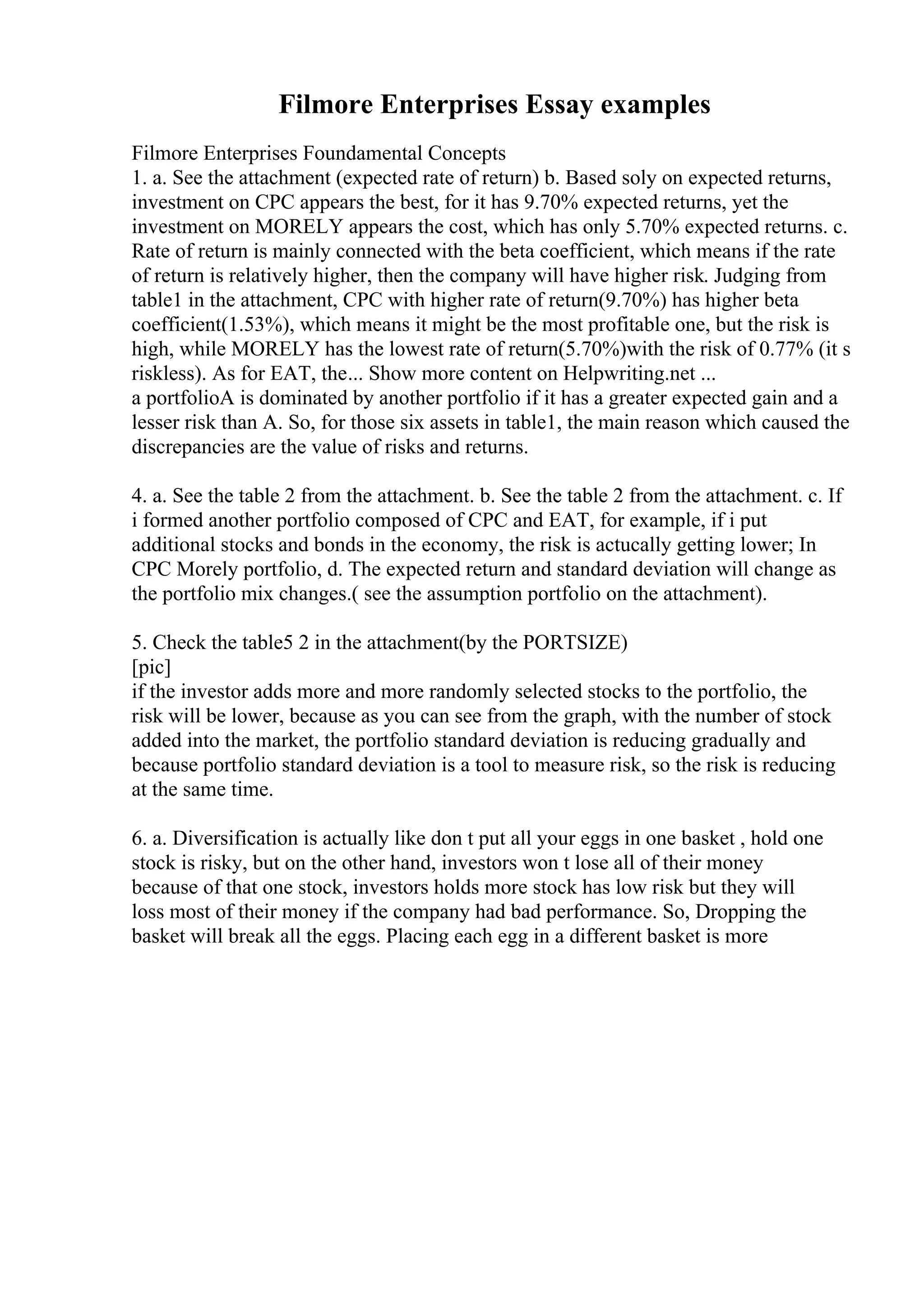 Filmore Enterprises Essay examples
Filmore Enterprises Foundamental Concepts
1. a. See the attachment (expected rate of return) b. Based soly on expected returns,
investment on CPC appears the best, for it has 9.70% expected returns, yet the
investment on MORELY appears the cost, which has only 5.70% expected returns. c.
Rate of return is mainly connected with the beta coefficient, which means if the rate
of return is relatively higher, then the company will have higher risk. Judging from
table1 in the attachment, CPC with higher rate of return(9.70%) has higher beta
coefficient(1.53%), which means it might be the most profitable one, but the risk is
high, while MORELY has the lowest rate of return(5.70%)with the risk of 0.77% (it s
riskless). As for EAT, the... Show more content on Helpwriting.net ...
a portfolioA is dominated by another portfolio if it has a greater expected gain and a
lesser risk than A. So, for those six assets in table1, the main reason which caused the
discrepancies are the value of risks and returns.
4. a. See the table 2 from the attachment. b. See the table 2 from the attachment. c. If
i formed another portfolio composed of CPC and EAT, for example, if i put
additional stocks and bonds in the economy, the risk is actucally getting lower; In
CPC Morely portfolio, d. The expected return and standard deviation will change as
the portfolio mix changes.( see the assumption portfolio on the attachment).
5. Check the table5 2 in the attachment(by the PORTSIZE)
[pic]
if the investor adds more and more randomly selected stocks to the portfolio, the
risk will be lower, because as you can see from the graph, with the number of stock
added into the market, the portfolio standard deviation is reducing gradually and
because portfolio standard deviation is a tool to measure risk, so the risk is reducing
at the same time.
6. a. Diversification is actually like don t put all your eggs in one basket , hold one
stock is risky, but on the other hand, investors won t lose all of their money
because of that one stock, investors holds more stock has low risk but they will
loss most of their money if the company had bad performance. So, Dropping the
basket will break all the eggs. Placing each egg in a different basket is more
 