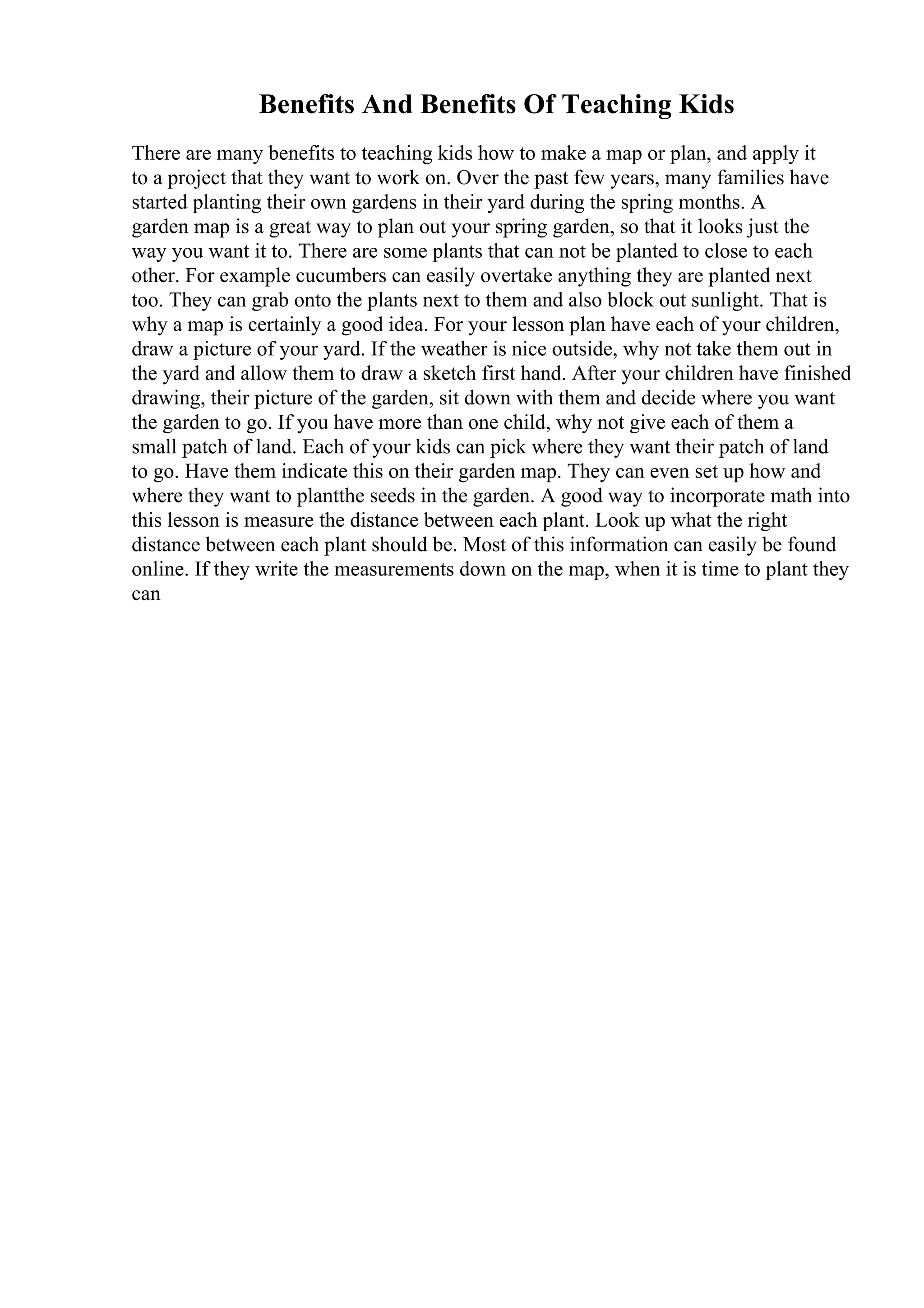 Benefits And Benefits Of Teaching Kids
There are many benefits to teaching kids how to make a map or plan, and apply it
to a project that they want to work on. Over the past few years, many families have
started planting their own gardens in their yard during the spring months. A
garden map is a great way to plan out your spring garden, so that it looks just the
way you want it to. There are some plants that can not be planted to close to each
other. For example cucumbers can easily overtake anything they are planted next
too. They can grab onto the plants next to them and also block out sunlight. That is
why a map is certainly a good idea. For your lesson plan have each of your children,
draw a picture of your yard. If the weather is nice outside, why not take them out in
the yard and allow them to draw a sketch first hand. After your children have finished
drawing, their picture of the garden, sit down with them and decide where you want
the garden to go. If you have more than one child, why not give each of them a
small patch of land. Each of your kids can pick where they want their patch of land
to go. Have them indicate this on their garden map. They can even set up how and
where they want to plantthe seeds in the garden. A good way to incorporate math into
this lesson is measure the distance between each plant. Look up what the right
distance between each plant should be. Most of this information can easily be found
online. If they write the measurements down on the map, when it is time to plant they
can
 