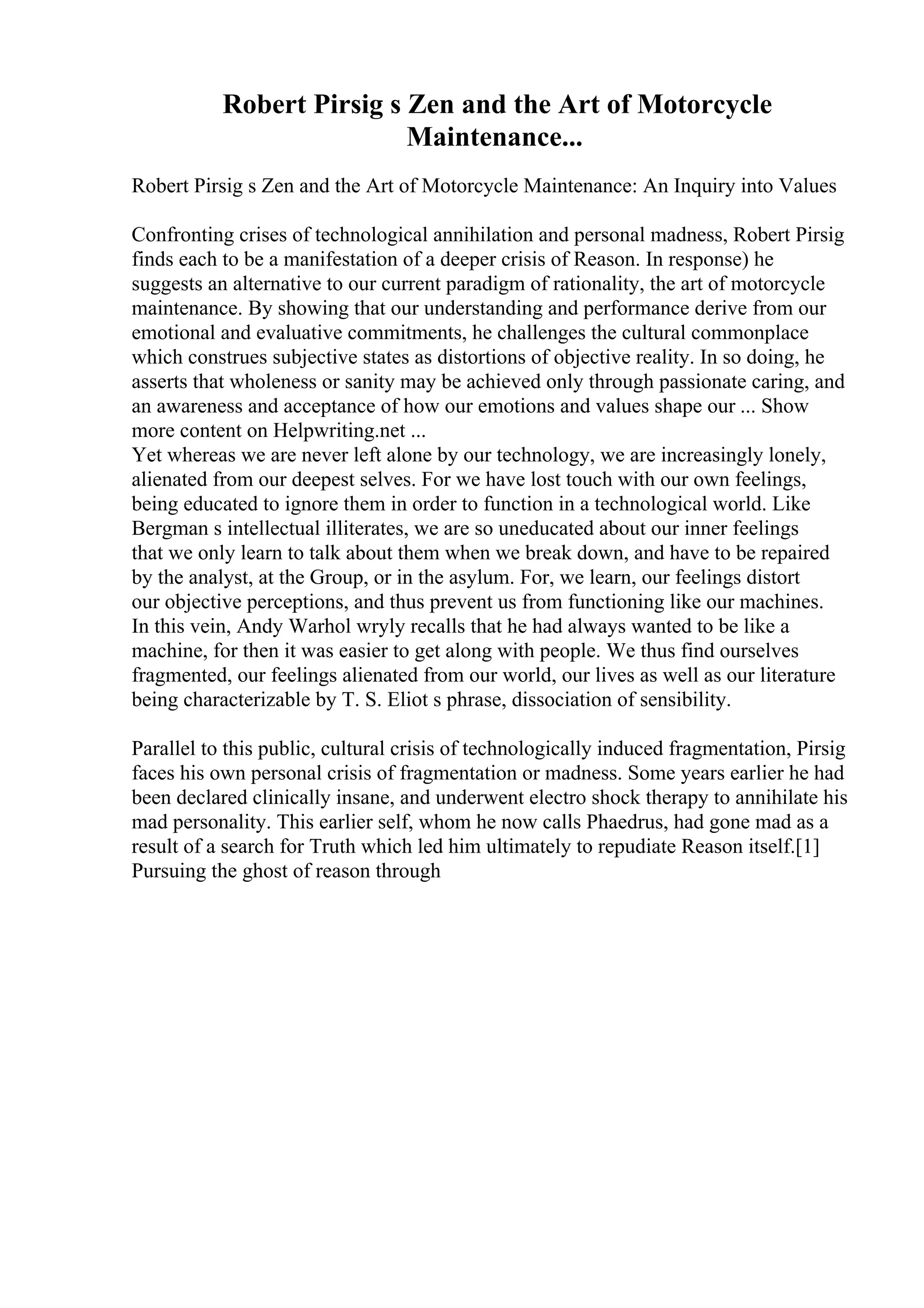 Robert Pirsig s Zen and the Art of Motorcycle
Maintenance...
Robert Pirsig s Zen and the Art of Motorcycle Maintenance: An Inquiry into Values
Confronting crises of technological annihilation and personal madness, Robert Pirsig
finds each to be a manifestation of a deeper crisis of Reason. In response) he
suggests an alternative to our current paradigm of rationality, the art of motorcycle
maintenance. By showing that our understanding and performance derive from our
emotional and evaluative commitments, he challenges the cultural commonplace
which construes subjective states as distortions of objective reality. In so doing, he
asserts that wholeness or sanity may be achieved only through passionate caring, and
an awareness and acceptance of how our emotions and values shape our ... Show
more content on Helpwriting.net ...
Yet whereas we are never left alone by our technology, we are increasingly lonely,
alienated from our deepest selves. For we have lost touch with our own feelings,
being educated to ignore them in order to function in a technological world. Like
Bergman s intellectual illiterates, we are so uneducated about our inner feelings
that we only learn to talk about them when we break down, and have to be repaired
by the analyst, at the Group, or in the asylum. For, we learn, our feelings distort
our objective perceptions, and thus prevent us from functioning like our machines.
In this vein, Andy Warhol wryly recalls that he had always wanted to be like a
machine, for then it was easier to get along with people. We thus find ourselves
fragmented, our feelings alienated from our world, our lives as well as our literature
being characterizable by T. S. Eliot s phrase, dissociation of sensibility.
Parallel to this public, cultural crisis of technologically induced fragmentation, Pirsig
faces his own personal crisis of fragmentation or madness. Some years earlier he had
been declared clinically insane, and underwent electro shock therapy to annihilate his
mad personality. This earlier self, whom he now calls Phaedrus, had gone mad as a
result of a search for Truth which led him ultimately to repudiate Reason itself.[1]
Pursuing the ghost of reason through
 