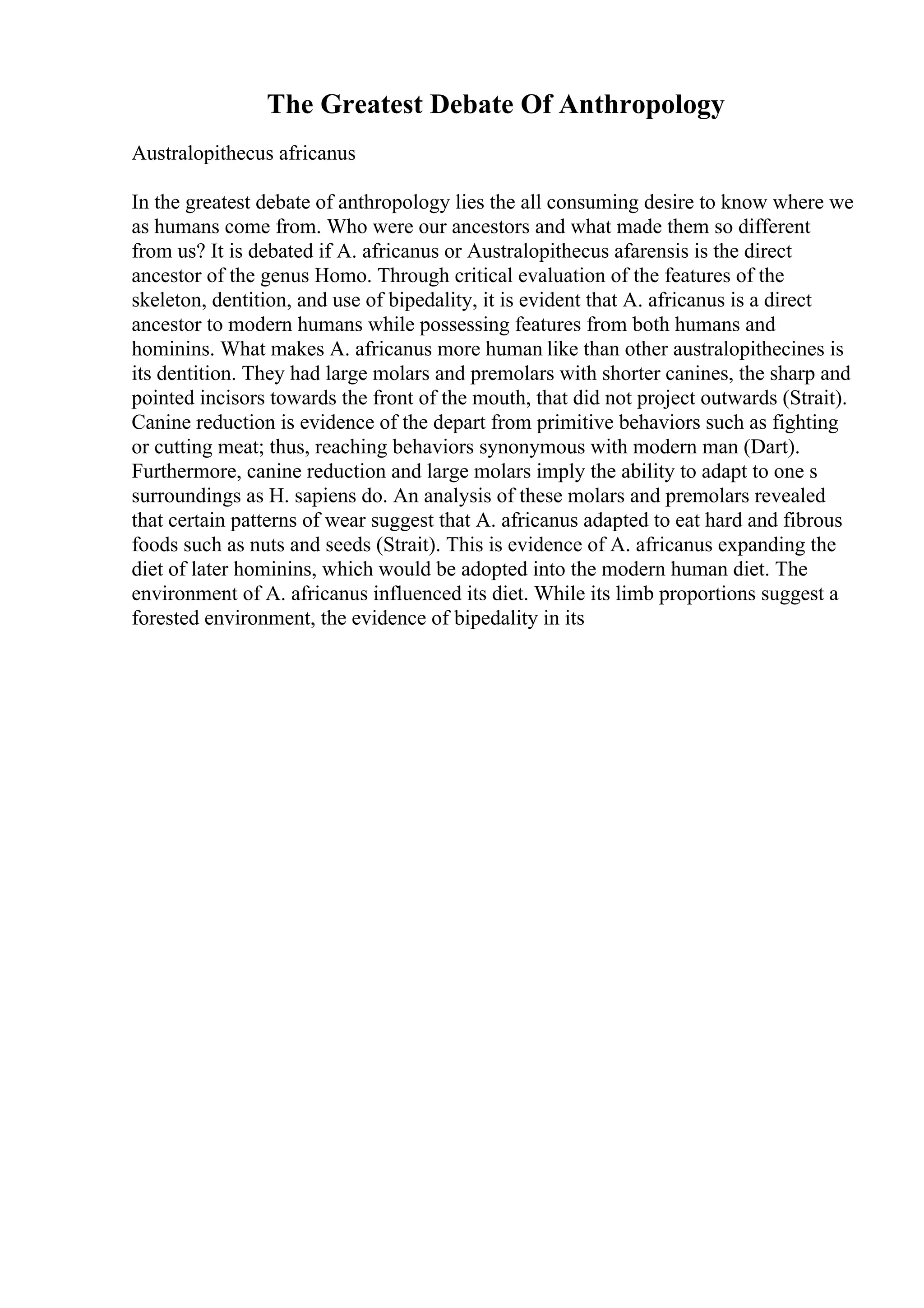 The Greatest Debate Of Anthropology
Australopithecus africanus
In the greatest debate of anthropology lies the all consuming desire to know where we
as humans come from. Who were our ancestors and what made them so different
from us? It is debated if A. africanus or Australopithecus afarensis is the direct
ancestor of the genus Homo. Through critical evaluation of the features of the
skeleton, dentition, and use of bipedality, it is evident that A. africanus is a direct
ancestor to modern humans while possessing features from both humans and
hominins. What makes A. africanus more human like than other australopithecines is
its dentition. They had large molars and premolars with shorter canines, the sharp and
pointed incisors towards the front of the mouth, that did not project outwards (Strait).
Canine reduction is evidence of the depart from primitive behaviors such as fighting
or cutting meat; thus, reaching behaviors synonymous with modern man (Dart).
Furthermore, canine reduction and large molars imply the ability to adapt to one s
surroundings as H. sapiens do. An analysis of these molars and premolars revealed
that certain patterns of wear suggest that A. africanus adapted to eat hard and fibrous
foods such as nuts and seeds (Strait). This is evidence of A. africanus expanding the
diet of later hominins, which would be adopted into the modern human diet. The
environment of A. africanus influenced its diet. While its limb proportions suggest a
forested environment, the evidence of bipedality in its
 