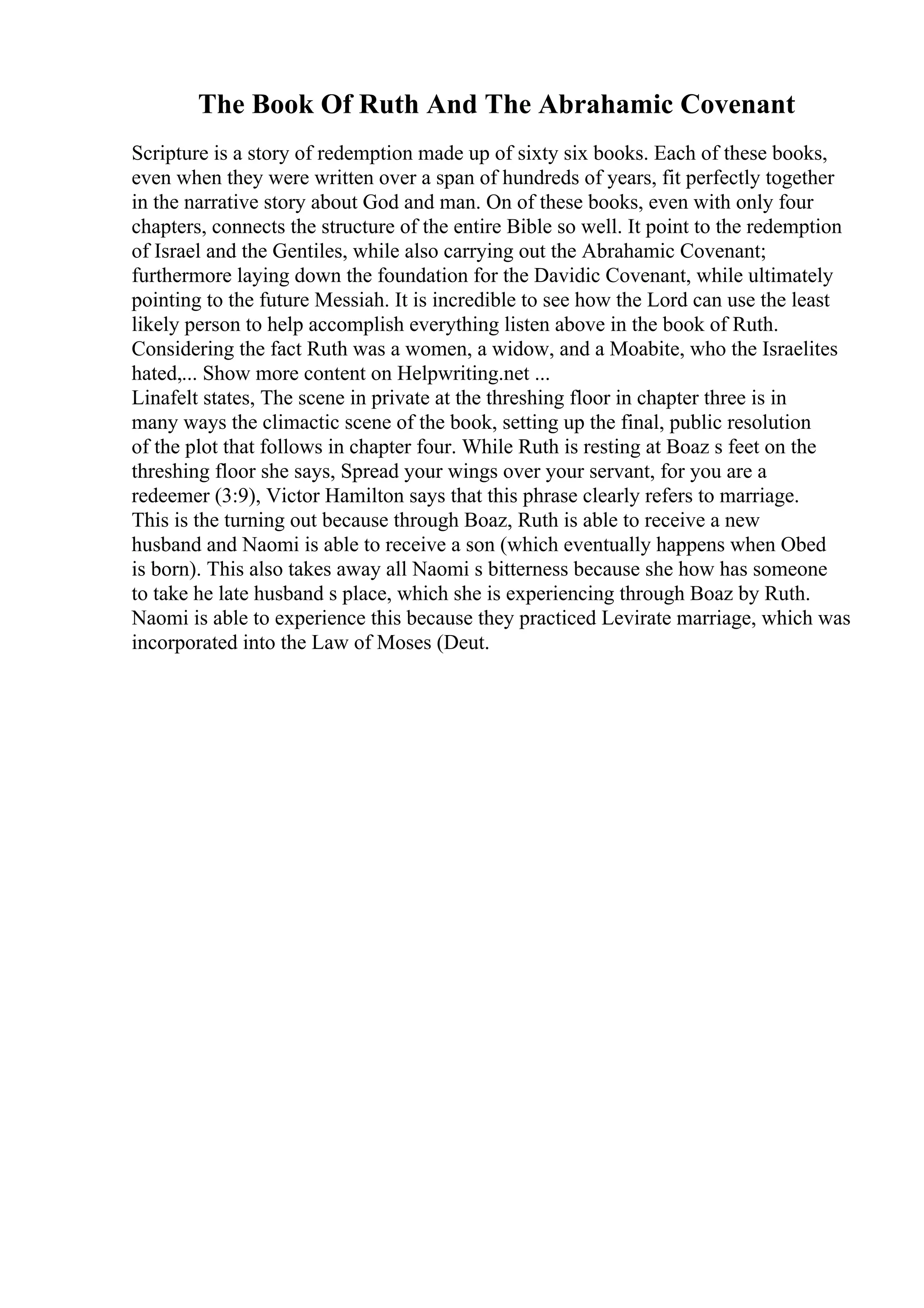 The Book Of Ruth And The Abrahamic Covenant
Scripture is a story of redemption made up of sixty six books. Each of these books,
even when they were written over a span of hundreds of years, fit perfectly together
in the narrative story about God and man. On of these books, even with only four
chapters, connects the structure of the entire Bible so well. It point to the redemption
of Israel and the Gentiles, while also carrying out the Abrahamic Covenant;
furthermore laying down the foundation for the Davidic Covenant, while ultimately
pointing to the future Messiah. It is incredible to see how the Lord can use the least
likely person to help accomplish everything listen above in the book of Ruth.
Considering the fact Ruth was a women, a widow, and a Moabite, who the Israelites
hated,... Show more content on Helpwriting.net ...
Linafelt states, The scene in private at the threshing floor in chapter three is in
many ways the climactic scene of the book, setting up the final, public resolution
of the plot that follows in chapter four. While Ruth is resting at Boaz s feet on the
threshing floor she says, Spread your wings over your servant, for you are a
redeemer (3:9), Victor Hamilton says that this phrase clearly refers to marriage.
This is the turning out because through Boaz, Ruth is able to receive a new
husband and Naomi is able to receive a son (which eventually happens when Obed
is born). This also takes away all Naomi s bitterness because she how has someone
to take he late husband s place, which she is experiencing through Boaz by Ruth.
Naomi is able to experience this because they practiced Levirate marriage, which was
incorporated into the Law of Moses (Deut.
 