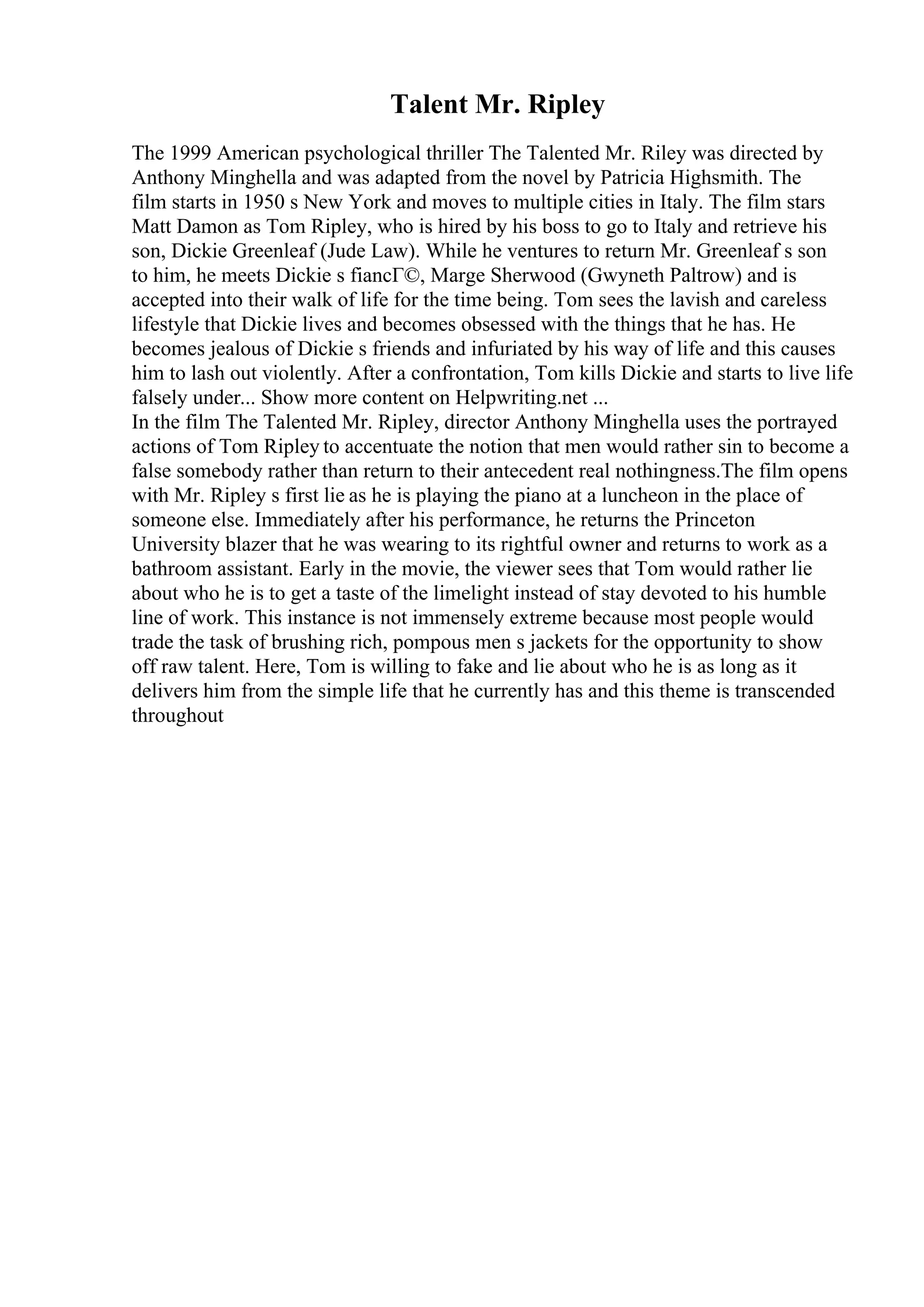 Talent Mr. Ripley
The 1999 American psychological thriller The Talented Mr. Riley was directed by
Anthony Minghella and was adapted from the novel by Patricia Highsmith. The
film starts in 1950 s New York and moves to multiple cities in Italy. The film stars
Matt Damon as Tom Ripley, who is hired by his boss to go to Italy and retrieve his
son, Dickie Greenleaf (Jude Law). While he ventures to return Mr. Greenleaf s son
to him, he meets Dickie s fiancГ©, Marge Sherwood (Gwyneth Paltrow) and is
accepted into their walk of life for the time being. Tom sees the lavish and careless
lifestyle that Dickie lives and becomes obsessed with the things that he has. He
becomes jealous of Dickie s friends and infuriated by his way of life and this causes
him to lash out violently. After a confrontation, Tom kills Dickie and starts to live life
falsely under... Show more content on Helpwriting.net ...
In the film The Talented Mr. Ripley, director Anthony Minghella uses the portrayed
actions of Tom Ripley to accentuate the notion that men would rather sin to become a
false somebody rather than return to their antecedent real nothingness.The film opens
with Mr. Ripley s first lie as he is playing the piano at a luncheon in the place of
someone else. Immediately after his performance, he returns the Princeton
University blazer that he was wearing to its rightful owner and returns to work as a
bathroom assistant. Early in the movie, the viewer sees that Tom would rather lie
about who he is to get a taste of the limelight instead of stay devoted to his humble
line of work. This instance is not immensely extreme because most people would
trade the task of brushing rich, pompous men s jackets for the opportunity to show
off raw talent. Here, Tom is willing to fake and lie about who he is as long as it
delivers him from the simple life that he currently has and this theme is transcended
throughout
 