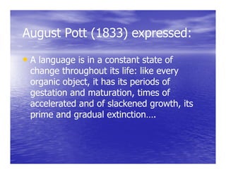 August Pott (1833) expressed:

• A language is in a constant state of
 change throughout its life: like every
 organic object, it has its periods of
 gestation and maturation, times of
 accelerated and of slackened growth, its
 prime and gradual extinction….
 