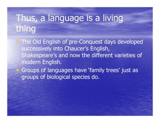 Thus, a language is a living
           g g             g
thing
• The Old English of pre-Conquest days developed
                     pre-
  successively into Chaucer’s English,
  Shakespeare’s and now the different varieties of
  Sh k         ’    d      th diff     t  i ti    f
  modern English.
• Groups of languages have ‘family trees’ just as
  groups of biological species do.
 