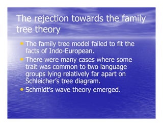 The rejection towards the family
       j                       y
tree theory
• The family tree model failed to fit the
  facts of Indo-European.
           Indo-
• There were many cases where some
  trait was common to two language
  groups lying relatively far apart on
  Schleicher’s tree diagram.
• Schmidt’s wave theory emerged.
 