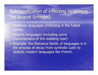 Subclassification of inflecting languages
(by August Schlegel)
• Synthetic languages (inflecting in the fullest
  sense)
• Analytic languages (including some
  characteristics of the isolating type)
• Example: the Romance family of languages is in
         l   h              f    l fl
  the process of decay from synthetic Latin to
  analytic modern languages like French
                                    French.
 