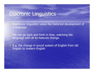 Diacronic Linguistics
• Diachronic linguistics views the historical development of
  a language.

• We can go back and forth in time, watching the
  language with all its features change.

• E.g. the change in sound system of English from old
  English to modern English
 