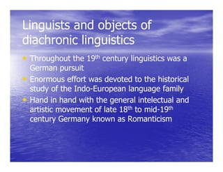 Linguists and objects of
   g             j
diachronic linguistics
• Throughout the 19th century linguistics was a
  German pursuit
• Enormous effort was devoted to the historical
  study of the Indo-European language family
               Indo-
• Hand in hand with the generall intelectuall and
       d h d       h h               l          d
  artistic movement of late 18th to mid-19th
                                    mid-
  century Germany known as Romanticism
 