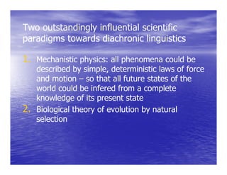 Two outstandingly influential scientific
              gy
paradigms towards diachronic linguistics

1. Mechanistic physics: all phenomena could be
   described by simple, deterministic laws of force
   and motion – so th t all future states of th
     d     ti        that ll f t    t t    f the
   world could be infered from a complete
                   infe
   knowledge of its present state
2. Biological theory of evolution by natural
   selection
 