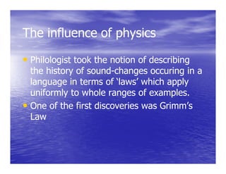 The influence of physics

• Philologist took the notion of describing
  the history of sound-changes occuring in a
                 sound-
  language in terms of ‘laws’ which apply
  uniformly to whole ranges of examples.
• One of the first discoveries was Grimm’s
    a
  Law
 