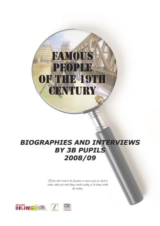 FAMOUS
       PEOPLE
    of the 19th
      CENTURY



BIOGRAPHIES AND INTERVIEWS
       BY 3B PUPILS
         2008/09


     If you don’t want to be forgotten as soon as you are dead or
     rotten, either you write things worth reading or do things worth
                                 the writing.
 