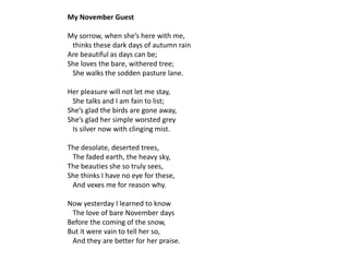 My November Guest

My sorrow, when she’s here with me,
 thinks these dark days of autumn rain
Are beautiful as days can be;
She loves the bare, withered tree;
 She walks the sodden pasture lane.

Her pleasure will not let me stay,
 She talks and I am fain to list;
She’s glad the birds are gone away,
She’s glad her simple worsted grey
 Is silver now with clinging mist.

The desolate, deserted trees,
 The faded earth, the heavy sky,
The beauties she so truly sees,
She thinks I have no eye for these,
 And vexes me for reason why.

Now yesterday I learned to know
 The love of bare November days
Before the coming of the snow,
But it were vain to tell her so,
 And they are better for her praise.
 