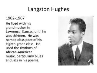 Langston Hughes
1902-1967
He lived with his
grandmother in
Lawrence, Kansas, until he
was thirteen. He was
named class poet of his
eighth-grade class. He
used the rhythms of
African-American
music, particularly blues
and jazz in his poems.
 