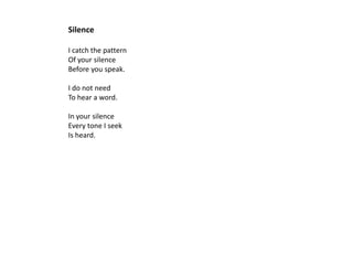 Silence

I catch the pattern
Of your silence
Before you speak.

I do not need
To hear a word.

In your silence
Every tone I seek
Is heard.
 
