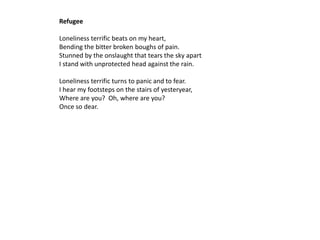 Refugee

Loneliness terrific beats on my heart,
Bending the bitter broken boughs of pain.
Stunned by the onslaught that tears the sky apart
I stand with unprotected head against the rain.

Loneliness terrific turns to panic and to fear.
I hear my footsteps on the stairs of yesteryear,
Where are you? Oh, where are you?
Once so dear.
 