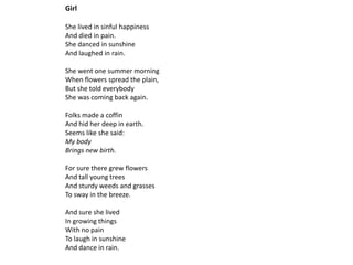 Girl

She lived in sinful happiness
And died in pain.
She danced in sunshine
And laughed in rain.

She went one summer morning
When flowers spread the plain,
But she told everybody
She was coming back again.

Folks made a coffin
And hid her deep in earth.
Seems like she said:
My body
Brings new birth.

For sure there grew flowers
And tall young trees
And sturdy weeds and grasses
To sway in the breeze.

And sure she lived
In growing things
With no pain
To laugh in sunshine
And dance in rain.
 