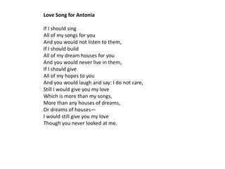 Love Song for Antonia

If I should sing
All of my songs for you
And you would not listen to them,
If I should build
All of my dream houses for you
And you would never live in them,
If I should give
All of my hopes to you
And you would laugh and say: I do not care,
Still I would give you my love
Which is more than my songs,
More than any houses of dreams,
Or dreams of houses—
I would still give you my love
Though you never looked at me.
 