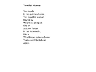 Troubled Woman

She stands
In the quiet darkness,
This troubled woman
Bowed by
Weariness and pain
Like an
Autumn flower
In the frozen rain,
Like a
Wind-blown autumn flower
That never lifts its head
Again.
 
