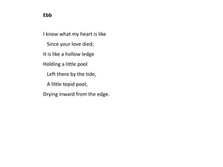 Ebb


I know what my heart is like
 Since your love died;
It is like a hollow ledge
Holding a little pool
 Left there by the tide,
 A little tepid pool,
Drying inward from the edge.
 