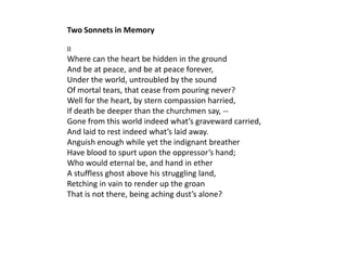 Two Sonnets in Memory

II
Where can the heart be hidden in the ground
And be at peace, and be at peace forever,
Under the world, untroubled by the sound
Of mortal tears, that cease from pouring never?
Well for the heart, by stern compassion harried,
If death be deeper than the churchmen say, --
Gone from this world indeed what’s graveward carried,
And laid to rest indeed what’s laid away.
Anguish enough while yet the indignant breather
Have blood to spurt upon the oppressor’s hand;
Who would eternal be, and hand in ether
A stuffless ghost above his struggling land,
Retching in vain to render up the groan
That is not there, being aching dust’s alone?
 