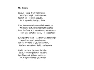 The Dream

Love, if I weep it will not matter,
 And if you laugh I shall not care;
Foolish am I to think about it,
 But it is good to feel you there.

Love, in my sleep I dreamed of waking, --
 White and awful the moonlight reached
Over the floor, and somewhere, somewhere
 There was a shutter loose, -- it screeched!

Swung in the wind, -- and not wind blowing! –
 I was afraid, and turned to you,
Put out my hand to you for comfort, --
 And you were gone! Cold, cold as dew,

Under my hand the moonlight lay!
 Love, if you laugh I shall not care,
But if I weep it will not matter, --
  Ah, it is good to feel you there!
 