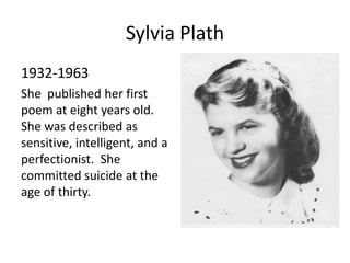Sylvia Plath
1932-1963
She published her first
poem at eight years old.
She was described as
sensitive, intelligent, and a
perfectionist. She
committed suicide at the
age of thirty.
 