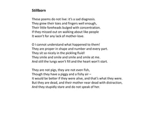 Stillborn

These poems do not live: it’s a sad diagnosis.
They grew their toes and fingers well enough,
Their little foreheads bulged with concentration.
If they missed out on walking about like people
It wasn’t for any lack of mother-love.

O I cannot understand what happened to them!
They are proper in shape and number and every part.
They sit so nicely in the pickling fluid!
They smile and smile and smile and smile at me.
And still the lungs won’t fill and the heart won’t start.

They are not pigs, they are not even fish,
Though they have a piggy and a fishy air –
It would be better if they were alive, and that’s what they were.
But they are dead, and their mother near dead with distraction,
And they stupidly stare and do not speak of her.
 