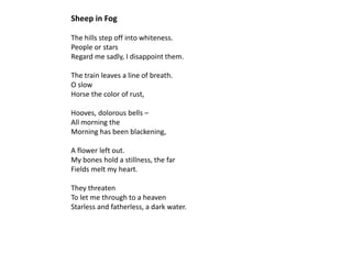 Sheep in Fog

The hills step off into whiteness.
People or stars
Regard me sadly, I disappoint them.

The train leaves a line of breath.
O slow
Horse the color of rust,

Hooves, dolorous bells –
All morning the
Morning has been blackening,

A flower left out.
My bones hold a stillness, the far
Fields melt my heart.

They threaten
To let me through to a heaven
Starless and fatherless, a dark water.
 
