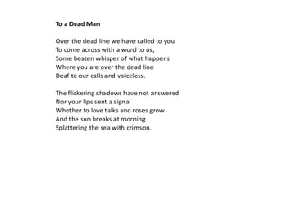 To a Dead Man

Over the dead line we have called to you
To come across with a word to us,
Some beaten whisper of what happens
Where you are over the dead line
Deaf to our calls and voiceless.

The flickering shadows have not answered
Nor your lips sent a signal
Whether to love talks and roses grow
And the sun breaks at morning
Splattering the sea with crimson.
 