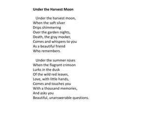 Under the Harvest Moon

 Under the harvest moon,
When the soft silver
Drips shimmering
Over the garden nights,
Death, the gray mocker,
Comes and whispers to you
As a beautiful friend
Who remembers.

 Under the summer roses
When the flagrant crimson
Lurks in the dusk
Of the wild red leaves,
Love, with little hands,
Comes and touches you
With a thousand memories,
And asks you
Beautiful, unanswerable questions.
 