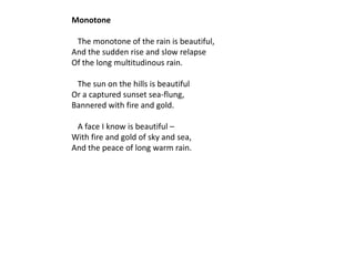 Monotone

 The monotone of the rain is beautiful,
And the sudden rise and slow relapse
Of the long multitudinous rain.

 The sun on the hills is beautiful
Or a captured sunset sea-flung,
Bannered with fire and gold.

 A face I know is beautiful –
With fire and gold of sky and sea,
And the peace of long warm rain.
 