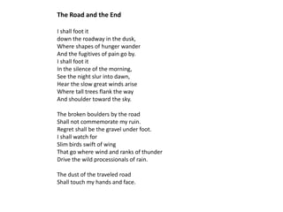 The Road and the End

I shall foot it
down the roadway in the dusk,
Where shapes of hunger wander
And the fugitives of pain go by.
I shall foot it
In the silence of the morning,
See the night slur into dawn,
Hear the slow great winds arise
Where tall trees flank the way
And shoulder toward the sky.

The broken boulders by the road
Shall not commemorate my ruin.
Regret shall be the gravel under foot.
I shall watch for
Slim birds swift of wing
That go where wind and ranks of thunder
Drive the wild processionals of rain.

The dust of the traveled road
Shall touch my hands and face.
 