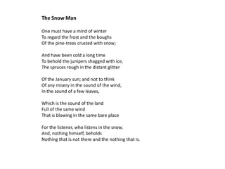 The Snow Man

One must have a mind of winter
To regard the frost and the boughs
Of the pine-trees crusted with snow;

And have been cold a long time
To behold the junipers shagged with ice,
The spruces rough in the distant glitter

Of the January sun; and not to think
Of any misery in the sound of the wind,
In the sound of a few leaves,

Which is the sound of the land
Full of the same wind
That is blowing in the same bare place

For the listener, who listens in the snow,
And, nothing himself, beholds
Nothing that is not there and the nothing that is.
 